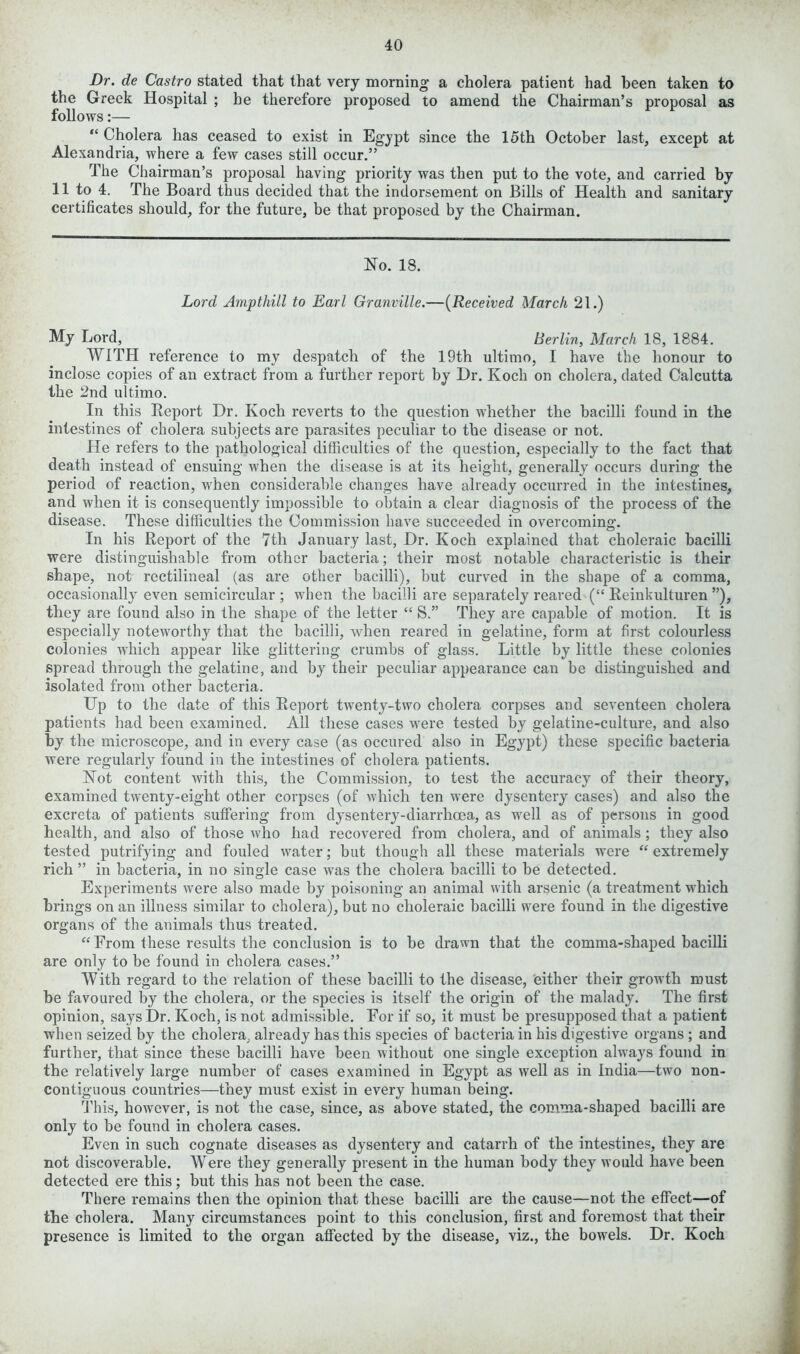 Dr. de Castro stated that that very morning a cholera patient had been taken to the Greek Hospital ; be therefore proposed to amend the Chairman’s proposal as follows:— “ Cholera has ceased to exist in Egjpt since the 15th October last, except at Alexandria, where a few cases still occur.” The Chairman’s proposal having priority was then put to the vote, and carried by 11 to 4. The Board thus decided that the indorsement on Bills of Health and sanitary certificates should, for the future, be that proposed by the Chairman. No. 18. Lord Ampthill to Earl Granville.—(Received March 21.) My Lord, Berlin, March 18, 1884. WITH reference to my despatch of the 19th ultimo, I have the honour to inclose copies of an extract from a further report by Dr. Koch on cholera, dated Calcutta the 2nd ultimo. In this Report Dr. Koch reverts to the question whether the bacilli found in the intestines of cholera subjects are parasites peculiar to the disease or not. He refers to the pathological difficulties of the question, especially to the fact that death instead of ensuing when the disease is at its height, generally occurs during the period of reaction, when considerable changes have already occurred in the intestines, and when it is consequently impossible to obtain a clear diagnosis of the process of the disease. These difficulties the Commission have succeeded in overcoming. In his Report of the 7th January last, Dr. Koch explained that choleraic bacilli were distinguishable from other bacteria; their most notable characteristic is their shape, not rectilineal (as are other bacilli), but curved in the shape of a comma, occasionally even semicircular ; when the bacilli are separately reared (“ Reinkulturen ”), they are found also in the shape of the letter “ S.” They are capable of motion. It is especially noteworthy that the bacilli, when reared in gelatine, form at first colourless colonies which appear like glittering crumbs of glass. Little by little these colonies spread through the gelatine, and by their peculiar appearance can be distinguished and isolated from other bacteria. Up to the date of this Report twenty-two cholera corpses and seventeen cholera patients had been examined. All these cases were tested by gelatine-culture, and also by the microscope, and in every case (as occured also in Egypt) these specific bacteria were regularly found in the intestines of cholera patients. Not content with this, the Commission, to test the accuracy of their theory, examined twenty-eight other corpses (of which ten were dysentery cases) and also the excreta of patients suffering from dysentery-diarrhoea, as well as of persons in good health, and also of those who had recovered from cholera, and of animals; they also tested putrifying and fouled water; but though all these materials were “ extremely rich ” in bacteria, in no single case was the cholera bacilli to be detected. Experiments were also made by poisoning an animal with arsenic (a treatment which brings on an illness similar to cholera), but no choleraic bacilli were found in the digestive organs of the animals thus treated. “ From these results the conclusion is to be drawn that the comma-shaped bacilli are only to be found in cholera cases.” With regard to the relation of these bacilli to the disease, either their growth must be favoured by the cholera, or the species is itself the origin of the malady. The first opinion, says Dr. Koch, is not admissible. For if so, it must be presupposed that a patient when seized by the cholera, already has this species of bacteria in his digestive organs ; and further, that since these bacilli have been without one single exception always found in the relatively large number of cases examined in Egypt as well as in India—two non- contiguous countries—they must exist in every human being. This, however, is not the case, since, as above stated, the comma-shaped bacilli are only to be found in cholera cases. Even in such cognate diseases as dysentery and catarrh of the intestines, they are not discoverable. Were they generally present in the human body they would have been detected ere this; but this has not been the case. There remains then the opinion that these bacilli are the cause—not the effect—of the cholera. Many circumstances point to this conclusion, first and foremost that their presence is limited to the organ affected by the disease, viz., the bowels. Dr. Koch