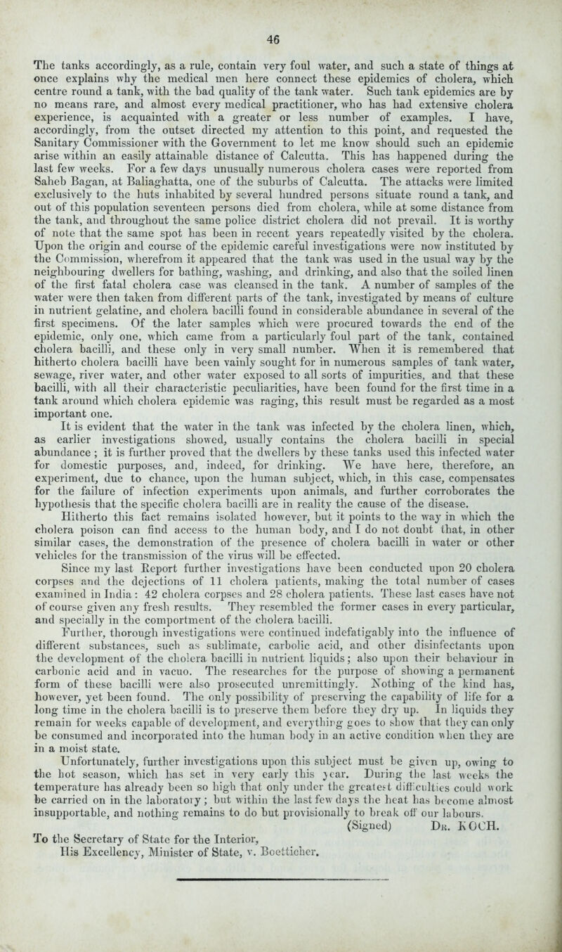 The tanks accordingly, as a rule, contain very foul water, and such a state of things at once explains why the medical men here connect these epidemics of cholera, which centre round a tank, with the had quality of the tank water. Such tank epidemics are by no means rare, and almost every medical practitioner, who has had extensive cholera experience, is acquainted with a greater or less number of examples. I have, accordingly, from the outset directed my attention to this point, and requested the Sanitary Commissioner with the Government to let me know should such an epidemic arise within an easily attainable distance of Calcutta. This has happened during the last few weeks. For a few days unusually numerous cholera cases were reported from Saheb Bagan, at Baliaghatta, one of the suburbs of Calcutta. The attacks were limited exclusively to the huts inhabited by several hundred persons situate round a tank, and out of this population seventeen persons died from cholera, while at some distance from the tank, and throughout the same police district cholera did not prevail. It is worthy of note that the same spot has been in recent years repeatedly visited by the cholera. Upon the origin and course of the epidemic careful investigations were now instituted by the Commission, wherefrom it appeared that the tank was used in the usual way by the neighbouring dwellers for bathing, washing, and drinking, and also that the soiled linen of the first fatal cholera case was cleansed in the tank. A number of samples of the water were then taken from different parts of the tank, investigated by means of culture in nutrient gelatine, and cholera bacilli found in considerable abundance in several of the first specimens. Of the later samples which were procured towards the end of the epidemic, only one, which came from a particularly foul part of the tank, contained cholera bacilli, and these only in very small number. When it is remembered that hitherto cholera bacilli have been vainly sought for in numerous samples of tank water, sewage, river water, and other water exposed to all sorts of impurities, and that these bacilli, with all their characteristic peculiarities, have been found for the first time in a tank around which cholera epidemic was raging, this result must he regarded as a most important one. It is evident that the water in the tank was infected by the cholera linen, which, as earlier investigations showed, usually contains the cholera bacilli in special abundance ; it is further proved that the dwellers by these tanks used this infected water for domestic purposes, and, indeed, for drinking. We have here, therefore, an experiment, due to chance, upon the human subject, which, in this case, compensates for the failure of infection experiments upon animals, and further corroborates the hypothesis that the specific cholera bacilli are in reality the cause of the disease. Hitherto this fact remains isolated however, but it points to the way in which the cholera poison can find access to the human body, and I do not doubt that, in other similar cases, the demonstration of the presence of cholera bacilli in water or other vehicles for the transmission of the virus will he effected. Since my last Beport further investigations have been conducted upon 20 cholera corpses and the dejections of 11 cholera patients, making the total number of cases examined in India: 42 cholera corpses and 28 cholera patients. These last cases have not of course given any fresh results. They resembled the former cases in every particular, and specially in the comportment of the cholera bacilli. Further, thorough investigations were continued indefatigably into the influence of different substances, such as sublimate, carbolic acid, and other disinfectants upon the development of the cholera bacilli in nutrient liquids; also upon their behaviour in carbonic acid and in vacuo. The researches for the purpose of showing a permanent form of these bacilli were also prosecuted unremittingly. Nothing of the kind has, however, yet been found. The only possibility of preserving the capability of life for a long time in the cholera bacilli is to preserve them before they dry up. In liquids they remain for weeks capable of development, and everything goes to show that they can only he consumed and incorporated into the human body in an active condition when they are in a moist state. Unfortunately, further investigations upon this subject must be given up, owing to the hot season, which has set in very early this jear. During the last weeks the temperature has already been so high that only under the greatest difficulties could work be carried on in the laboratory; but within the last few days the heat has become almost insupportable, and nothing remains to do but provisionally to break off our labours. (Signed) Dr. KOCH. To the Secretary of State for the Interior, His Excellency, Minister of State, v. Boettichcr.