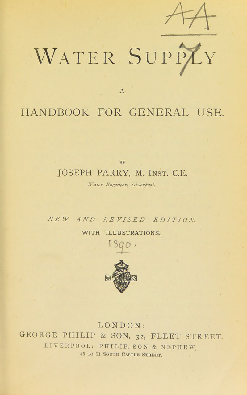 A HANDBOOK FOR GENERAL USE. BY JOSEPH PARRY, M. Inst. C.E. Water Engineer, Liverpool. NEW AND REVISED EDITION. WITH ILLUSTRATIONS. LONDON: GEORGE PHILIP & SON, 32, FLEET STREET. LIVERPOOL: PHILIP, SON & NEPHEW, 15 to 51 South Castle Street.