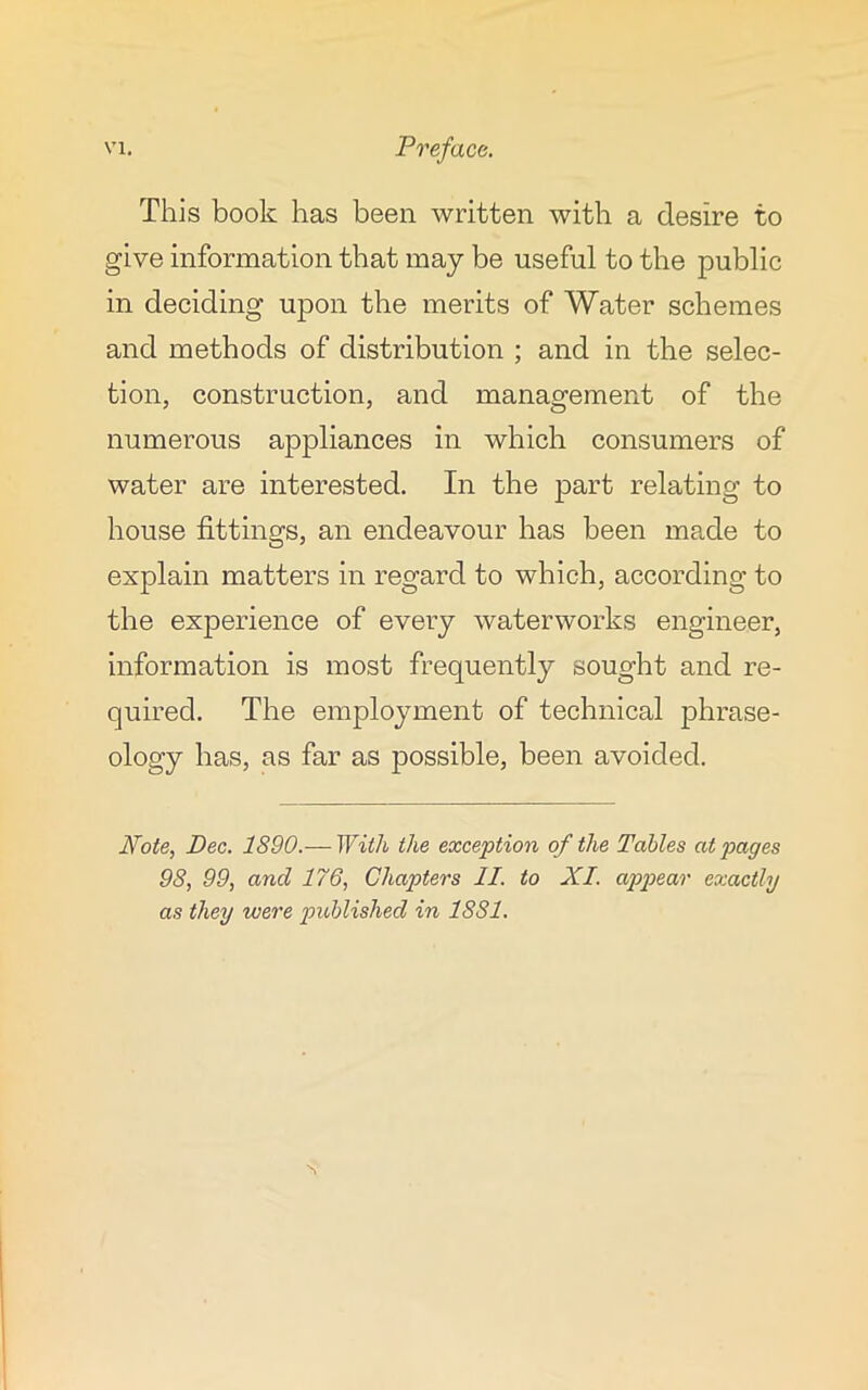 This book has been written with a desire to give information that may be useful to the public in deciding upon the merits of Water schemes and methods of distribution ; and in the selec- tion, construction, and management of the numerous appliances in which consumers of water are interested. In the part relating to house fittings, an endeavour has been made to explain matters in regard to which, according to the experience of every waterworks engineer, information is most frequently sought and re- quired. The employment of technical phrase- ology has, as far as possible, been avoided. Note, Dec. 1890.— With the exception of the Tables at pages 98, 99, and 176, Chapters II. to XI. appear exactly as they were published in 1881.