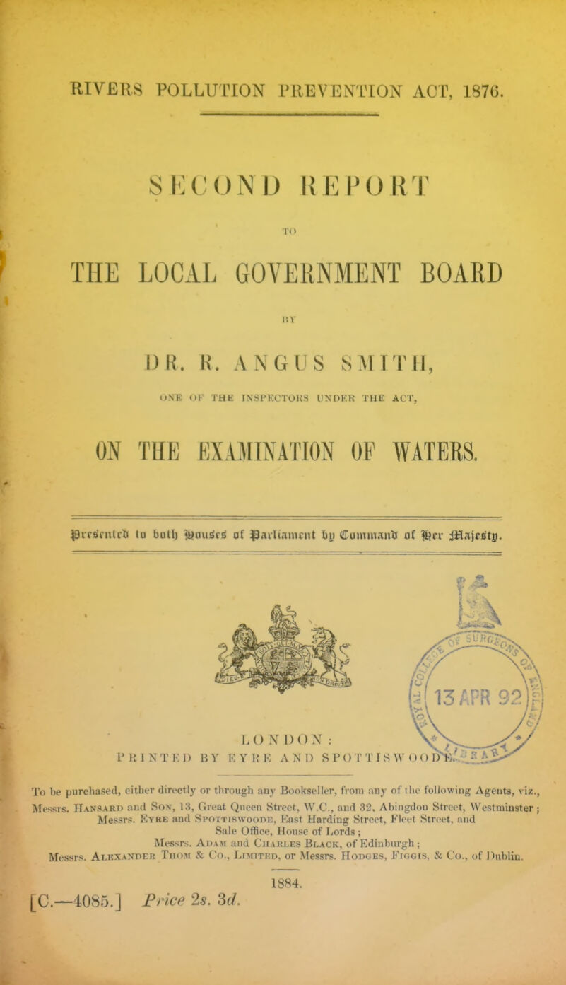 RIVERS POLLUTION PREVENTION ACT, 1870. SECOND REPORT TO THE LOCAL GOVERNMENT BOARD II v l)R. R. ANGUS SMITH, ONE OK THE INSPECTORS UNDER THE ACT, ON THE EXAMINATION SPrrtfnitcfc to ball) tenus'ra af parliament by Catmnantt af f^cr JHajcsty. To be purchased, either directly or through any Bookseller, from any of the following Agents, viz., Messrs. Hansard and Son, 13, Great Queen Street, W.C., and 32, Abingdou Street, Westminster ; Messrs. Eyre and Spottiswoode, East Harding Street, Fleet Street, and Sale Office, House of Lords ; Messrs. Adam and Charles Black, of Edinburgh ; Messrs. Alexander Thom & Co., Limited, or Messrs. Hodges, Figgis, & Co., of Dublin. [C.—1085.] Price 2s. 3d. 1884. T”79