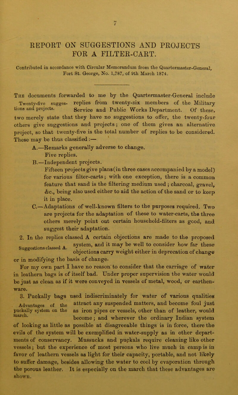 REPORT ON SUGGESTIONS AND PROJECTS FOR A FILTER-CART. Contributed in accordance with Circular Memorandum from the Quartermaster-General, Fort St. George, No. 1,787, of 9th March 1874. The documents forwarded to me by the Quartermaster-General include Twenty-five sugges- replies from twenty-six members of the Military tions and projects. Service and Public Works Department. Of these, two merely state that they have no suggestions to offer, the twenty-four others give suggestions and projects ; one of them gives an alternative project, so that twenty-five is the total number of replies to be considered. These may be thus classified:— A. —Remarks generally adverse to change. Five replies. B. —Independent projects. Fifteen projects give plans (in three cases accompanied by a model) for various filter-carts; with one exception, there is a common feature that sand is the filtering medium used ; charcoal, gravel, &c., being also used either to aid the action of the sand or to keep it in place. C. —Adaptations of well-known filters to the purposes required. Two are projects for the adaptation of these to water-carts, the three others merely point out certain household-filters as good, and suggest their adaptation. 2. In the replies classed A certain objections are made to the proposed , , . system, and it may be well to consider how far these Suggestions classed A. L objections carry weight either in deprecation of change or in modifying the basis of change- For my own part I have no reason' to consider that the carriage of water in leathern bags is of itself bad. Under proper supervision the water would be juBt as clean as if it were conveyed in vessels of metal, wood, or earthen- ware. 3. Puckally bags used indiscriminately for water of various qualities Advantages of the attract any suspended matters, and become foul just puckally system on the as iron pipes or vessels, other than of leather, would become; and wherever the ordinary Indian system of looking as little as possible at disagreeable things is in force, there the evils of the system will be exemplified in water-supply as in other depart- ments of conservancy. Mussucks and puckals require cleaning like other vessels; but the experience of most persons who live much in camp is in favor of leathern vessels as light for their capacity, portable, and not likely to suffer damage, besides allowing the water to cool by evaporation through the porous leather. It is especially on the march that these advantages are shown.