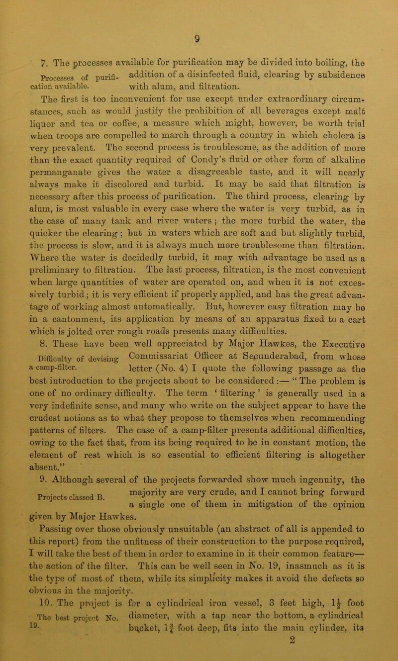 7. The processes available for purification may be divided into boiling, the Processes of purifi- addition of a disinfected fluid, clearing by subsidence cation available. -with alum, and filtration. The first is too inconvenient for use except under extraordinary circum- stances, such as would justify the prohibition of all beverages except malt liquor and tea or coffee, a measure which might, however, be worth trial when troops are compelled to march through a country in which cholera is very prevalent. The second process is troublesome, as the addition of more than the exact quantity required of Condy’s fluid or other form of alkaline permanganate gives the water a disagreeable taste, and it will nearly always make it discolored and turbid. It may be said that filtration is necessary after this process of purification. The third process, clearing by alum, is most valuable in every case where the water is very turbid, as in the case of many tank and river waters ; the more turbid the water, the quicker the clearing; but in waters which are soft and but slightly turbid, the process is slow, and it is always much more troublesome than filtration. Where the water is decidedly turbid, it may with advantage be used as a preliminary to filtration. The last process, filtration, is the most convenient when large quantities of water are operated on, and when it is not exces- sively turbid; it is very efficient if properly applied, and has the great advan- tage of working almost automatically. But, however easy filtration may be in a cantonment, its application by means of an apparatus fixed to a cart which is jolted over rough roads presents many difficulties. 8. These have been well appreciated by Major Hawkes, the Executive Difficulty of dewsing Commissariat Officer at Secunderabad, from whose a camp-filter. letter (No. 4) I quote the following passage as the best introduction to the projects about to be considered :— “ The problem is one of no ordinary difficulty. The term ‘ filtering ’ is generally used in a very indefinite sense, and many who write on the subject appear to have the crudest notions as to what they propose to themselves when recommending patterns of filters. The case of a camp-filter presents additional difficulties, owing to the fact that, from its being required to be in constant motion, the element of rest which is so essential to efficient filtering is altogether absent.” 9. Although several of the projects forwarded show much ingenuity, the Projects classed B majority are very crude, and I cannot bring forward a single one of them in mitigation of the opinion given by Major Hawkes. Passing over those obviously unsuitable (an abstract of all is appended to this report) from the unfitness of their construction to the purpose required, I will take the best of them in order to examine in it their common feature— the action of the filter. This can be well seen in No. 19, inasmuch as it is the type of most of them, while its simplicity makes it avoid the defects so obvious in the majority. 10. The project is for a cylindrical iron vessel, 3 feet high, 1£ foot Tho best project No. diameter, with a tap near the bottom, a cylindrical 19- bucket, If foot deep, fits into the main cylinder, its 2