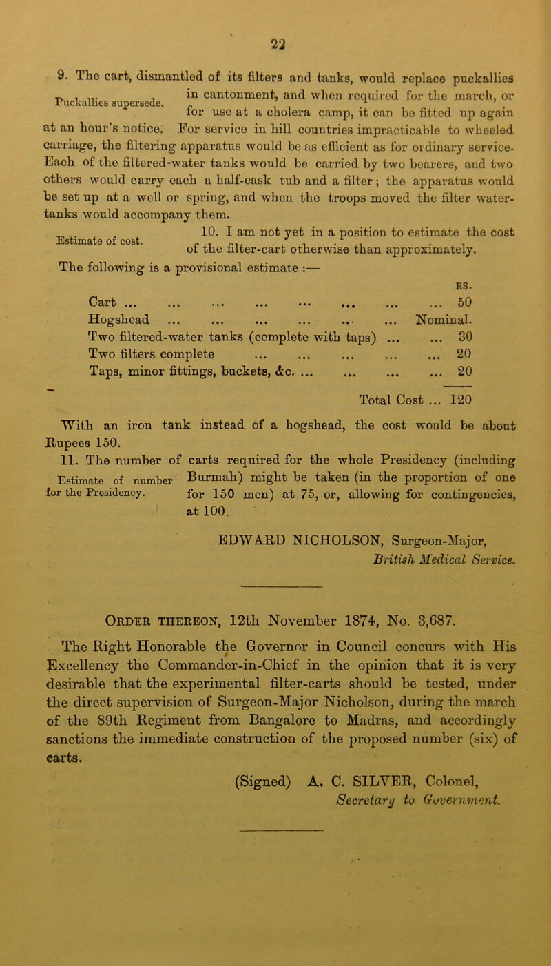 9. Tlie cart, dismantled of its filters and tanks, would replace puckallies -r, , ... . in cantonment, and when required for the march, or ruckallies supersede. _ / ’ for use at a cholera camp, it can be fitted up again at an hour’s notice. For service in hill countries impracticable to wheeled carriage, the filtering apparatus would be as efficient as for ordinary service* Each of the filtered-water tanks would be carried by two bearers, and two others would carry each a half-cask tub and a filter; the apparatus would be set up at a well or spring, and when the troops moved the filter water- tanks would accompany them. 10. I am not yet in a position to estimate the cost of the filter-cart otherwise than approximately. The following is a provisional estimate :— ES. Cart ... ... ... ... ... ... ... 50 Hogshead ... ... ... ... ... ... Nominal. Two filtered-water tanks (complete with taps) ... ... 30 Two filters complete ... ... ... ... ... 20 Taps, minor fittings, buckets, &c. ... ... ... ... 20 Estimate of cost. Total Cost ... 120 With an iron tank instead of a hogshead, the cost would be about Rupees 150. 11. The number of carts required for the whole Presidency (including Estimate of number Burmah) might be taken (in the proportion of one for the Presidency. for 150 men) at 75, or, allowing for contingencies, at 100. EDWARD NICHOLSON, Surgeon-Major, British Medical Service. Order thereon, 12th November 1874, No. 3,687. The Right Honorable the Governor in Council concurs with His Excellency the Commander-in-Chief in the opinion that it is very desirable that the experimental filter-carts should be tested, under the direct supervision of Surgeon-Major Nicholson, during the march of the 89th Regiment from Bangalore to Madras, and accordingly sanctions the immediate construction of the proposed number (six) of carts. (Signed) A. C. SILVER, Colonel, Secretary to Government.