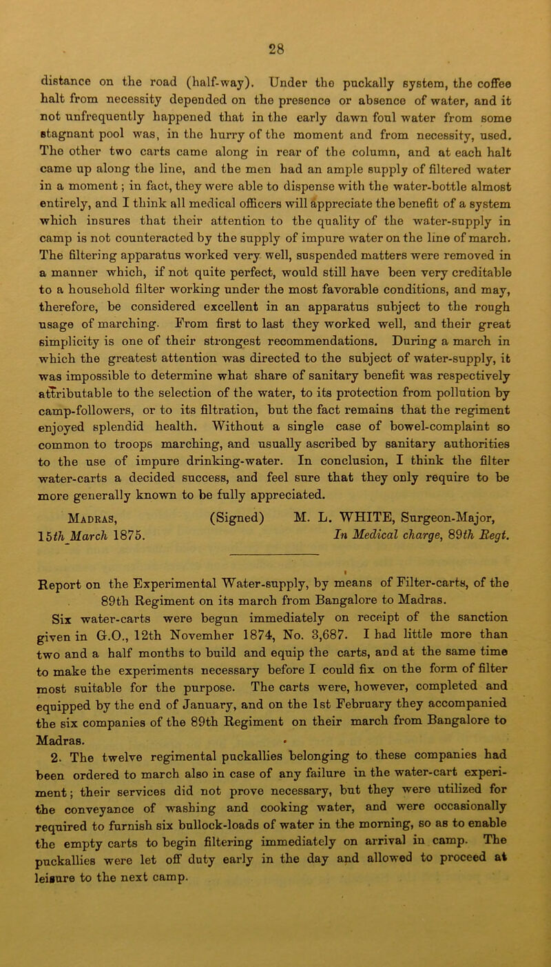 distance on the road (half-way). Under the puckally system, the coffee halt from necessity depended on the presence or absence of water, and it not ^infrequently happened that in the early dawn foul water from some stagnant pool was, in the hurry of the moment and from necessity, used. The other two carts came along in rear of the column, and at each halt came up along the line, and the men had an ample supply of filtered water in a moment; in fact, they were able to dispense with the water-bottle almost entirely, and I think all medical officers will appreciate the benefit of a system which insures that their attention to the quality of the water-supply in camp is not counteracted by the supply of impure water on the line of march. The filtering apparatus worked very well, suspended matters were removed in a manner which, if not quite perfect, would still have been very creditable to a household filter working under the most favorable conditions, and may, therefore, be considered excellent in an apparatus subject to the rough usage of marching. From first to last they worked well, and their great simplicity is one of their strongest recommendations. During a march in which the greatest attention was directed to the subject of water-supply, it was impossible to determine what share of sanitary benefit was respectively attributable to the selection of the water, to its protection from pollution by camp-followers, or to its filtration, but the fact remains that the regiment enjoyed splendid health. Without a single case of bowel-complaint so common to troops marching, and usually ascribed by sanitary authorities to the use of impure drinking-water. In conclusion, I think the filter water-carts a decided success, and feel sure that they only require to be more generally known to be fully appreciated. Madras, (Signed) M. L. WHITE, Surgeon-Major, 15tli March 1875. In Medical charge, 8$th Eegt. Report on the Experimental Water-supply, by means of Filter-carts, of the 89th Regiment on its march from Bangalore to Madras. Six water-carts were begun immediately on receipt of the sanction given in G.O., 12th November 1874, No. 3,687. I bad little more than two and a half months to build and equip the carts, and at the same time to make the experiments necessary before I could fix on the form of filter most suitable for the purpose. The carts were, however, completed and equipped by the end of January, and on the 1st February they accompanied the six companies of the 89th Regiment on their march from Bangalore to Madras. 2. The twelve regimental puckallies belonging to these companies had been ordered to march also in case of any failure in the water-cart experi- ment ; their services did not prove necessary, but they were utilized for the conveyance of washing and cooking water, and were occasionally required to furnish six bullock-loads of water in the morning, so as to enable the empty carts to begin filtering immediately on arrival in camp. The puckallieB were let off duty early in the day and allowed to proceed at leisure to the next camp.