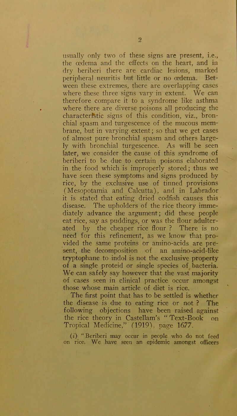 usually only two of these signs are present, i.e., the oedema and the effects on the heart, and in dry beriberi there are cardiac lesions, marked peripheral neuritis but little or no oedema. Bet- ween these extremes, there are overlapping cases where these three signs vary in extent. We can therefore compare it to a syndrome like asthma where there are diverse poisons all producing the characteristic signs of this condition, viz., bron- chial spasm and turgescence of the mucous mem- brane, but in varying extent; so that we get cases of almost pure-bronchial spasm and others large- ly with bronchial turgescence. As will be seen later, we consider the cause of this syndrome of beriberi to be due to certain poisons elaborated in the food which is improperly stored; thus we have seen these symptoms and signs produced by rice, by the exclusive use of tinned provisions (Mesopotamia and Calcutta), and in Labrador it is stated that eating dried codfish causes this disease. The upholders of the rice theory imme- diately advance the argument; did these people eat rice, say as puddings, or was the flour adulter- ated by the cheaper rice flour ? There is no need for this refinement, as we know that pro- vided the same proteins or amino-acids are pre- sent, the decomposition of an amino-acid-like tryptophane to indol is not the exclusive property of a single proteid or single species of bacteria. We can safely say however that the vast majority of cases seen in clinical practice occur amongst those whose main article of diet is rice. The first point that has to be settled is whether the disease is due to eating rice or not ? The following objections have been raised against the rice theory in Castellam’s “ Text-Book on Tropical Medicine,” (1919). page 1677. (i) “ Beriberi may occur in people who do not feed on rice. We have seen an epidemic amongst officers