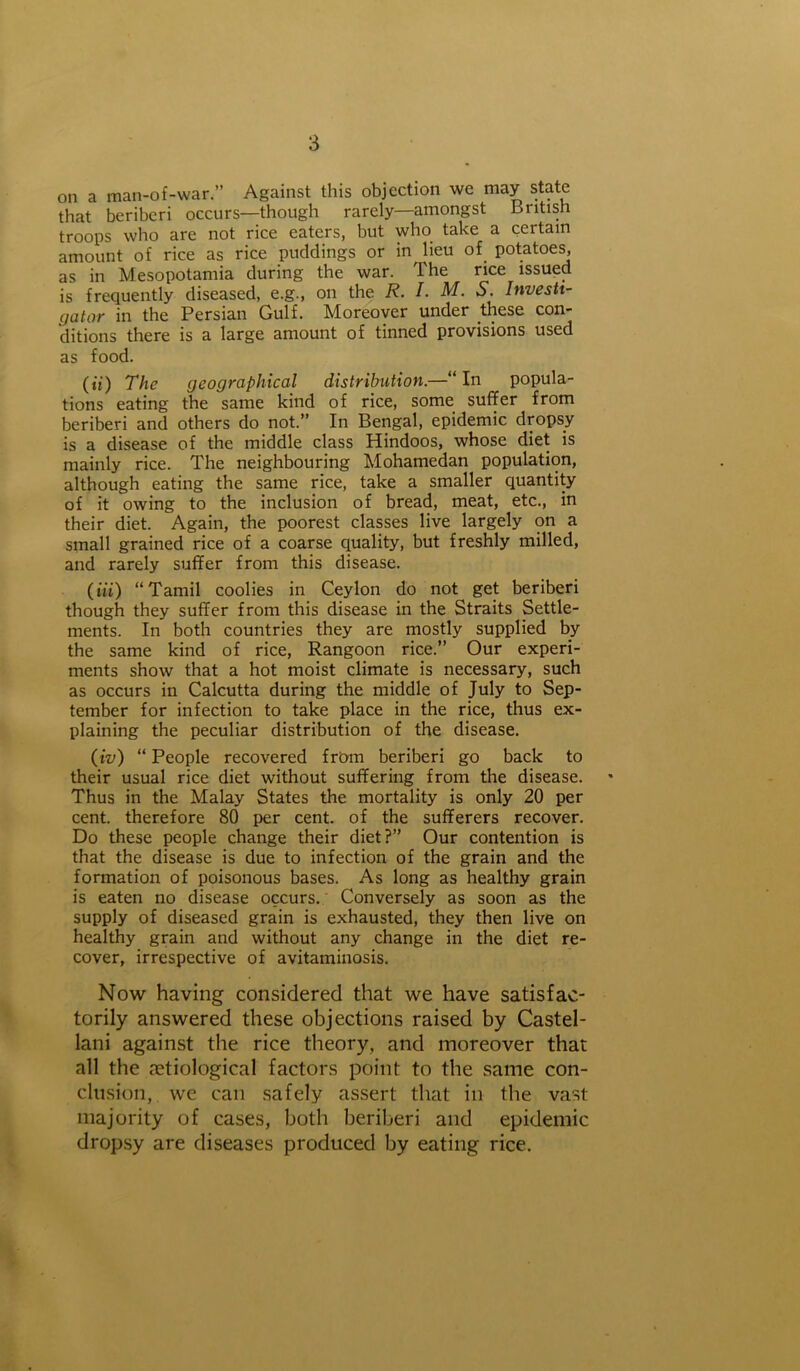 on a man-of-war.” Against this objection we may state that beriberi occurs—though rarely—amongst British troops who are not rice eaters, but who take a certain amount of rice as rice puddings or in lieu of. potatoes, as in Mesopotamia during the war. The rice issued is frequently diseased, e.g., on the R. I• M. S. Investi- gator in the Persian Gulf. Moreover under these con- ditions there is a large amount of tinned provisions used as food. («) The geographical distribution.—“ In popula- tions eating the same kind of rice, some suffer from beriberi and others do not.” In Bengal, epidemic dropsy is a disease of the middle class Hindoos, whose diet is mainly rice. The neighbouring Mohamedan population, although eating the same rice, take a smaller quantity of it owing to the inclusion of bread, meat, etc., in their diet. Again, the poorest classes live largely on a small grained rice of a coarse quality, but freshly milled, and rarely suffer from this disease. (iff) “Tamil coolies in Ceylon do not get beriberi though they suffer from this disease in the Straits Settle- ments. In both countries they are mostly supplied by the same kind of rice, Rangoon rice.” Our experi- ments show that a hot moist climate is necessary, such as occurs in Calcutta during the middle of July to Sep- tember for infection to take place in the rice, thus ex- plaining the peculiar distribution of the disease. (iv) “ People recovered from beriberi go back to their usual rice diet without suffering from the disease. Thus in the Malay States the mortality is only 20 per cent, therefore 80 per cent, of the sufferers recover. Do these people change their diet?” Our contention is that the disease is due to infection of the grain and the formation of poisonous bases. As long as healthy grain is eaten no disease occurs. Conversely as soon as the supply of diseased grain is exhausted, they then live on healthy grain and without any change in the diet re- cover, irrespective of avitaminosis. Now having considered that we have satisfac- torily answered these objections raised by Castel- lani against the rice theory, and moreover that all the aetiological factors point to the same con- clusion, we can safely assert that in the vast- majority of cases, both beriberi and epidemic dropsy are diseases produced by eating rice.