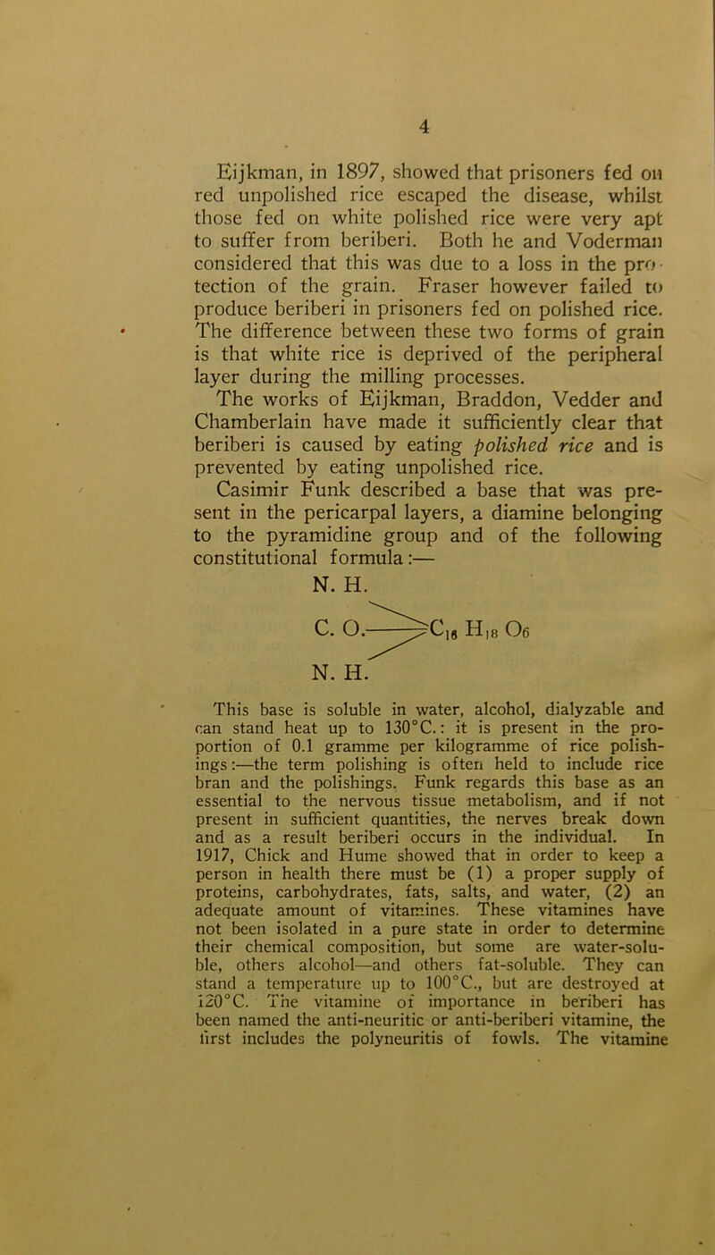 Eijkman, in 1897, showed that prisoners fed on red unpolished rice escaped the disease, whilst those fed on white polished rice were very apt to suffer from beriberi. Both he and Voderman considered that this was due to a loss in the pro • tection of the grain. Fraser however failed to produce beriberi in prisoners fed on polished rice. The difference between these two forms of grain is that white rice is deprived of the peripheral layer during the milling processes. The works of Eijkman, Braddon, Vedder and Chamberlain have made it sufficiently clear that beriberi is caused by eating polished rice and is prevented by eating unpolished rice. Casimir Funk described a base that was pre- sent in the pericarpal layers, a diamine belonging to the pyramidine group and of the following constitutional formula:— This base is soluble in water, alcohol, dialyzable and can stand heat up to 130°C.: it is present in the pro- portion of 0.1 gramme per kilogramme of rice polish- ings :—the term polishing is often held to include rice bran and the polishings. Funk regards this base as an essential to the nervous tissue metabolism, and if not present in sufficient quantities, the nerves break down and as a result beriberi occurs in the individual. In 1917, Chick and Hume showed that in order to keep a person in health there must be (1) a proper supply of proteins, carbohydrates, fats, salts, and water, (2) an adequate amount of vitamines. These vitamines have not been isolated in a pure state in order to determine their chemical composition, but some are water-solu- ble, others alcohol—and others fat-soluble. They can stand a temperature up to 100°C., but are destroyed at 120°C. The vitamine of importance in beriberi has been named the anti-neuritic or anti-beriberi vitamine, the lirst includes the polyneuritis of fowls. The vitamine N. H. N. H.