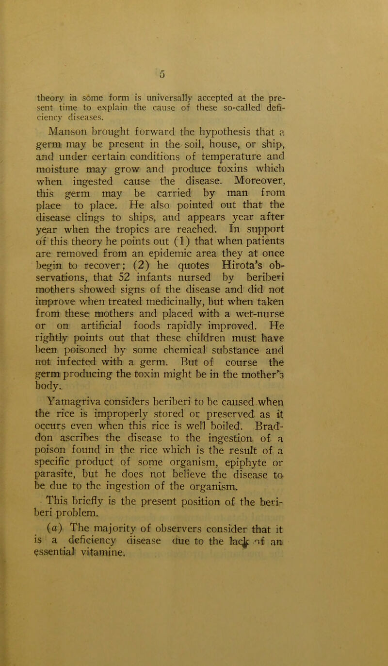 theory in some form is universally accepted at the pre- sent time to explain the cause of these so-called defi- ciency diseases. Manson brought forward the hypothesis that a germ may be present in the soil, house, or ship, and under certain conditions of temperature and moisture may grow and produce toxins which when ingested cause the disease. Moreover, this germ may be carried by man from place to place. He also pointed out that the disease clings to ships, and appears year after year when the tropics are reached. In support of this theory he points out (1) that when patients are removed from an epidemic area they at once begin to recover; (2) he quotes Hirota’s ob- servations, that 52 infants nursed by beriberi mothers showed signs of the disease and did not improve when treated medicinally, but when taken from these mothers and placed with a wet-nurse or on artificial foods rapidly improved. He rightly points out that these children must have been poisoned by some chemical substance and not infected with a germ. But of course the germ producing the toxin might be in the mother’s body. Yamagriva considers beriberi to be caused when the rice is improperly stored or preserved as it occurs even when this rice is well boiled. Brad- don ascribes the disease to the ingestion of a poison found in the rice which is the result of a specific product of some organism, epiphyte or parasite, but he does not believe the disease to be due to the ingestion of the organism. This briefly is the present position of the beri- beri problem. (a) The majority of observers consider that it is a deficiency disease due to the lac^; nf an essential vitamine.