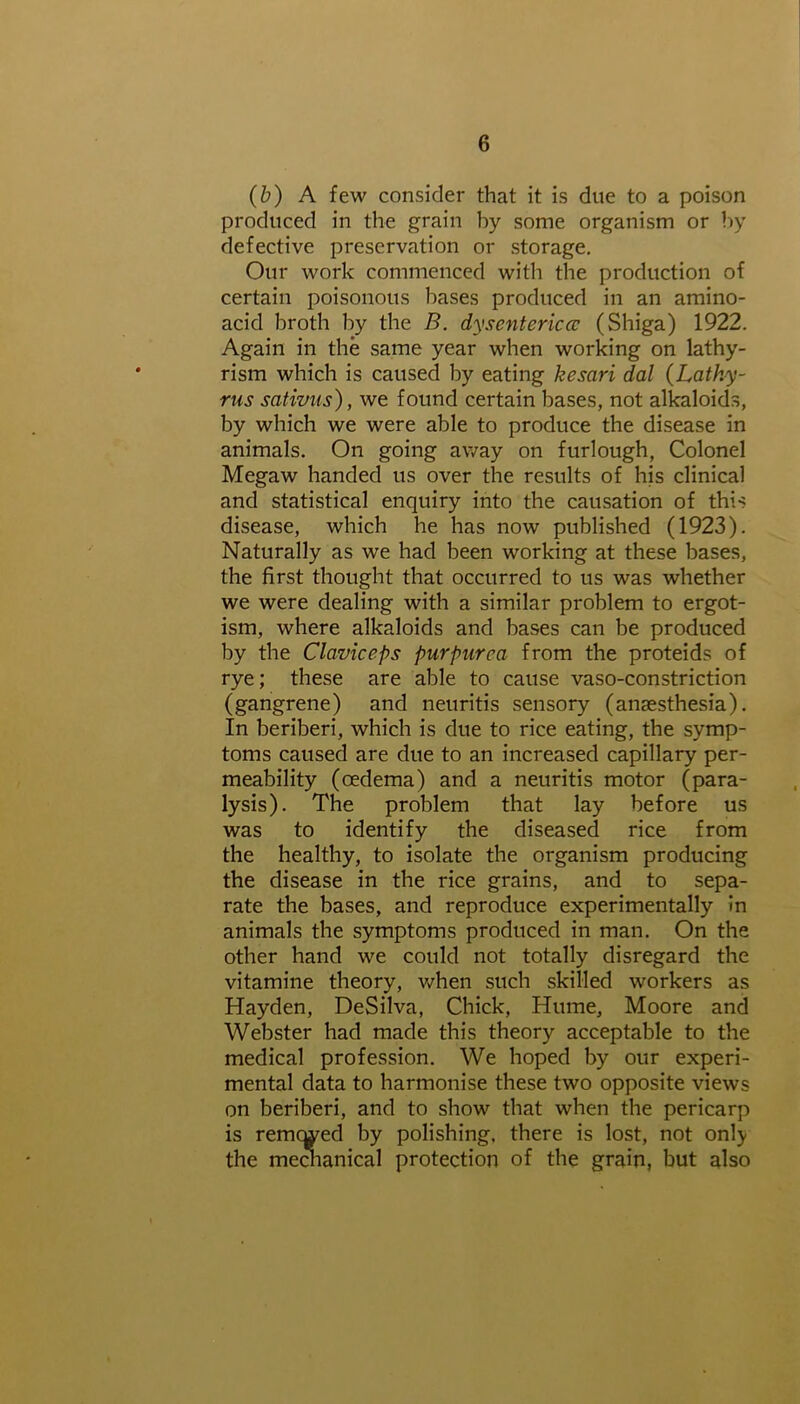 (b) A few consider that it is due to a poison produced in the grain hy some organism or by defective preservation or storage. Our work commenced with the production of certain poisonous bases produced in an amino- acid broth by the B. dysentericcc (Shiga) 1922. Again in the same year when working on lathy- rism which is caused by eating kesari dal (Lathy- rus sativus), we found certain bases, not alkaloids, by which we were able to produce the disease in animals. On going away on furlough, Colonel Megaw handed us over the results of his clinical and statistical enquiry into the causation of this disease, which he has now published (1923). Naturally as we had been working at these bases, the first thought that occurred to us was whether we were dealing with a similar problem to ergot- ism, where alkaloids and bases can be produced by the Claviceps purpurea from the proteids of rye; these are able to cause vaso-constriction (gangrene) and neuritis sensory (anaesthesia). In beriberi, which is due to rice eating, the symp- toms caused are due to an increased capillary per- meability (oedema) and a neuritis motor (para- lysis). The problem that lay before us was to identify the diseased rice from the healthy, to isolate the organism producing the disease in the rice grains, and to sepa- rate the bases, and reproduce experimentally in animals the symptoms produced in man. On the other hand we could not totally disregard the vitamine theory, when such skilled workers as Hayden, DeSilva, Chick, Hume, Moore and Webster had made this theory acceptable to the medical profession. We hoped by our experi- mental data to harmonise these two opposite views on beriberi, and to show that when the pericarp is remcwed by polishing, there is lost, not onty the mechanical protection of the grain, but also