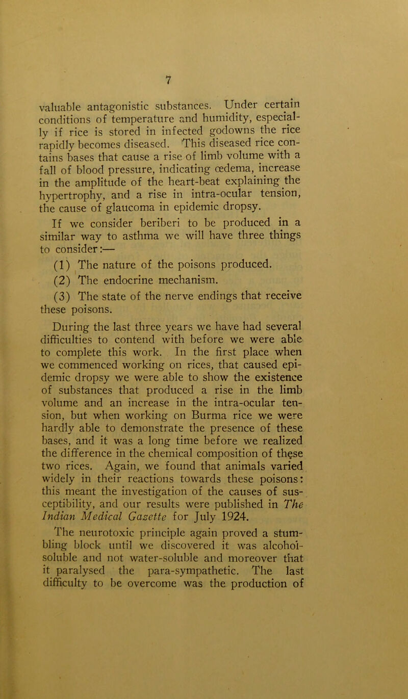 valuable antagonistic substances. Under certain conditions of temperature and humidity, especial- ly if rice is stored in infected godowns the rice rapidly becomes diseased. This diseased rice con- tains bases that cause a rise of limb volume with a fall of blood pressure, indicating oedema, increase in the amplitude of the heart-beat explaining the hypertrophy, and a rise in intra-ocular tension, the cause of glaucoma in epidemic dropsy. If we consider beriberi to be produced in a similar way to asthma we will have three things to consider:— (1) The nature of the poisons produced. (2) The endocrine mechanism. (3) The state of the nerve endings that receive these poisons. During the last three years we have had several difficulties to contend with before we were able to complete this work. In the first place when we commenced working on rices, that caused epi- demic dropsy we were able to show the existence of substances that produced a rise in the limb volume and an increase in the intra-ocular ten- sion, but when working on Burma rice we were hardly able to demonstrate the presence of these bases, and it was a long time before we realized the difference in the chemical composition of th§se two rices. Again, we found that animals varied widely in their reactions towards these poisons: this meant the investigation of the causes of sus- ceptibility, and our results were published in The Indian Medical Gazette for July 1924. The neurotoxic principle again proved a stum- bling block until we discovered it was alcohol- soluble and not water-soluble and moreover that it paralysed the para-sympathetic. The last difficulty to be overcome was the production of