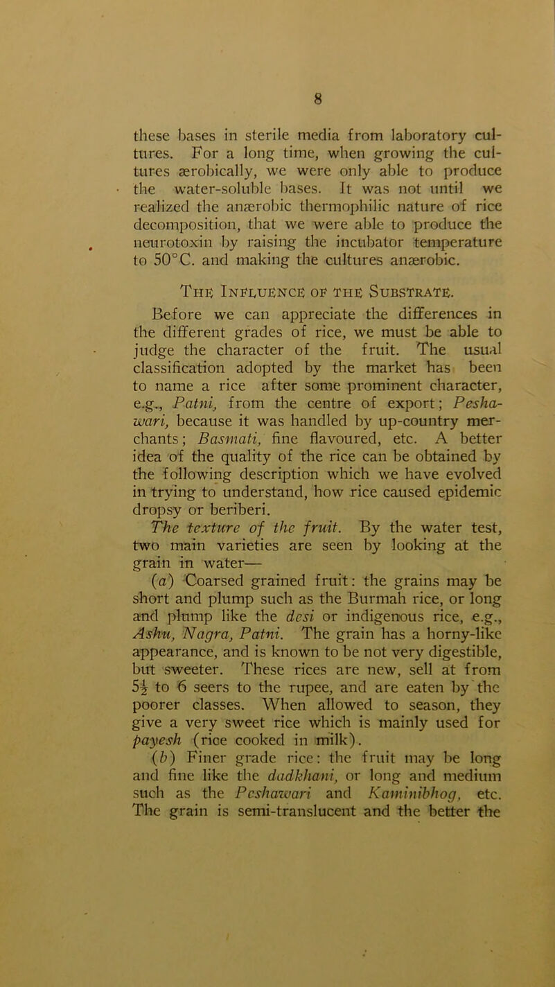 these bases in sterile media from laboratory cul- tures. For a long time, when growing the cul- tures aerobically, we were only able to produce the water-soluble bases. It was not until we realized the anaerobic thermophilic nature of rice decomposition, that we were able to produce the neurotoxin by raising the incubator temperature to 50°C. and making the cultures anaerobic. The Influence of the Substrate. Before we can appreciate the differences in the different grades of rice, we must be able to judge the character of the fruit. The usual classification adopted by the market has been to name a rice after some prominent character, e.g., Patni, from the centre of export; Pesha- wari, because it was handled by up-country mer- chants ; Basmati, fine flavoured, etc. A better idea of the quality of the rice can be obtained by the following description which we have evolved in trying to understand, how rice caused epidemic dropsy or beriberi. The texture of the fruit. By the water test, two main varieties are seen by looking at the grain in water— (a) Coarsed grained fruit: the grains may be short and plump such as the Burmah rice, or long and plump like the dcsi or indigenous rice, e.g., Ashu, Nagra, Patni. The grain has a horny-like appearance, and is known to be not very digestible, but sweeter. These rices are new, sell at from 5^ to 6 seers to the rupee, and are eaten by the poorer classes. When allowed to season, they give a very sweet rice which is mainly used for payesh (rice cooked in milk). (b) Finer grade rice: the fruit may be long and fine like the dadkhani, or long and medium such as the Pcshazvari and Kaminibhog, etc. The grain is semi-translucent and the better the