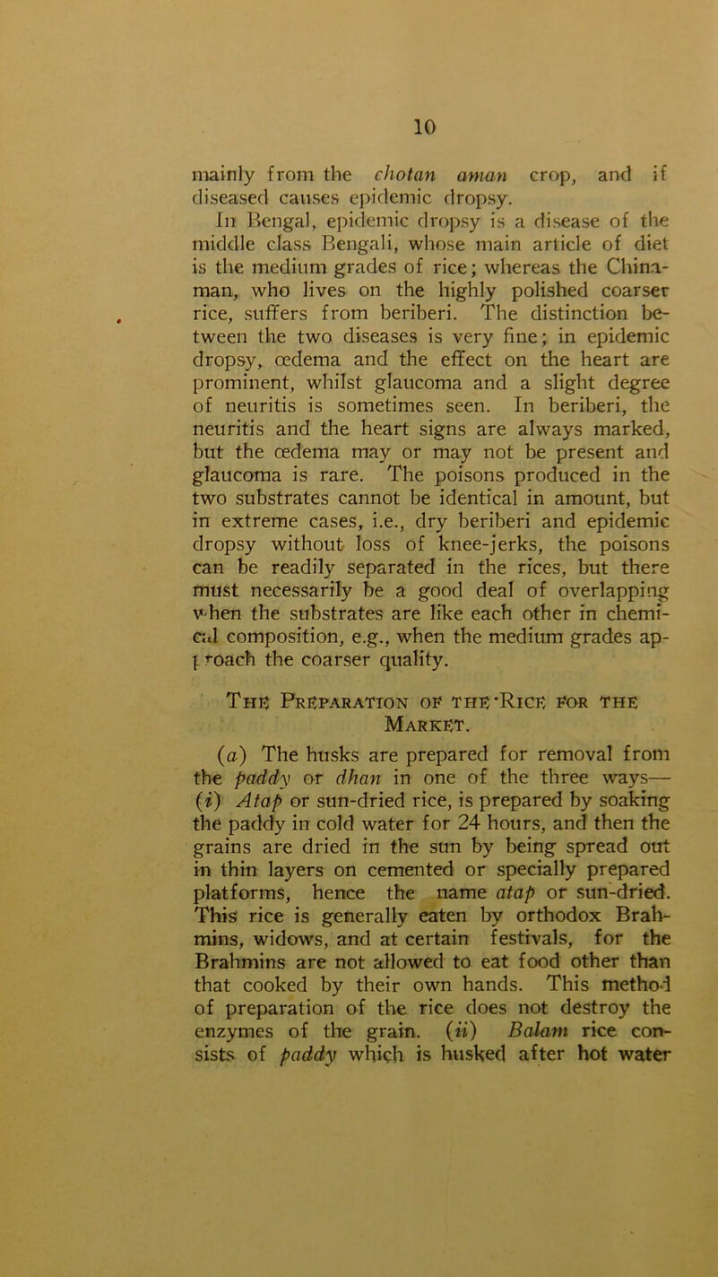 mainly from the c hot an aman crop, and if diseased causes epidemic dropsy. In Bengal, epidemic dropsy is a disease of the middle class Bengali, whose main article of diet is the medium grades of rice; whereas the China- man, who lives on the highly polished coarser rice, suffers from beriberi. The distinction be- tween the two diseases is very fine; in epidemic dropsy, oedema and the effect on the heart are prominent, whilst glaucoma and a slight degree of neuritis is sometimes seen. In beriberi, the neuritis and the heart signs are always marked, but the oedema may or may not be present and glaucoma is rare. The poisons produced in the two substrates cannot be identical in amount, but in extreme cases, i.e., dry beriberi and epidemic dropsy without loss of knee-jerks, the poisons can be readily separated in the rices, but there must necessarily be a good deal of overlapping V'hen the substrates are like each other in chemi- cal composition, e.g., when the medium grades ap- l ^oach the coarser quality. Thu Preparation of the Rice for the Market. (a) The husks are prepared for removal from the paddy or dhan in one of the three ways— (i) Atap or sun-dried rice, is prepared by soaking the paddy in cold water for 24 hours, and then the grains are dried in the sun by being spread out in thin layers on cemented or specially prepared platforms, hence the name atap or sun-dried. This rice is generally eaten by orthodox Brah- mins, widows, and at certain festivals, for the Brahmins are not allowed to eat food other than that cooked by their own hands. This method of preparation of the rice does not destroy the enzymes of the grain, (ii) Balant rice con- sists of paddy which is husked after hot water