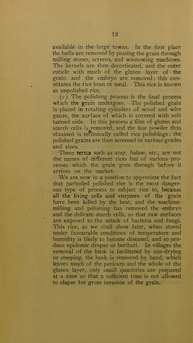 the hulls are removed by passing the grain through milling stones, screens, and winnowing machines. The kernels are then decorticated, and the outer cuticle with much of the gluten layer of the grain and the embryo are removed: this con- stitutes the rice bran or meal. This rice is known as unpolished rice. (c) The polishing process is the final process which the grain undergoes. The polished grain is placed in rotating cylinders of wood and wire gauze, the surface of which is covered with soft tanned nide. In this process a film of gluten and starch cells is removed, and the fine powder thus obtained is technically called rice polishings: the polished grains are then screened in various grades and sizes. These ternis such as atap, balam, etc., are not the names of different rices but of various pro- cesses which the grain goes through before it arrives on the market. We are now in a position to appreciate the fact that parboiled polished rice is the most danger- ous type of process to subject rice to, because all the living cells and enzymes of the grain have been killed by the heat, and the machine- milling and polishing has removed the embryo and the delicate starch cells, so that raw surfaces are exposed to the attack of bacteria and fungi. This rice, as we shall show later, when stored under favourable conditions of temperature and humidity is likely to become diseased, and so pro- duce epidemic dropsy or beriberi. In villages the removal of the husk is facilitated by sun-drying or steeping, the husk is removed by hand, which leaves much of the pericarp and the whole of the gluten layer, only small quantities are prepared at a time so that a sufficient time is not allowed to elapse for gross invasion of the grain.