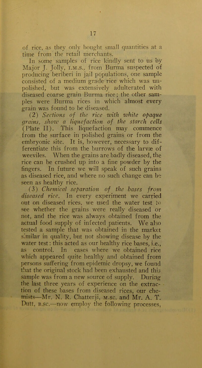 of rice, as they only bought small quantities at a time from the retail merchants. In some samples of rice kindly sent to us by Major J. Jolly, i.m.S., from Burma suspected of producing beriberi in jail populations, one sample consisted of a medium grade rice which was un- polished, but was extensively adulterated with diseased coarse grain Burma rice; the other sam- ples were Burma rices in which almost every grain was found to be diseased. (2) Sections of the rice with white opaque grains, show a liquefaction of the starch cells (Plate II). This liquefaction may commence from the surface in polished grains or from the embryonic site. It is, however, necessary to dif- ferentiate this from the burrows of the larvae of weeviles. When the grains are badly diseased, the rice can be crushed up into a fine powder by the fingers. In future we will speak of such grains as diseased rice, and where no such change can be seen as healthy rice. (3) Chemical separation of the bases from diseased rice. In every experiment we carried out on diseased rices, we used the water test to see whether the grains were really diseased or not, and the rice was always obtained from the actual food supply of infected patients. We also tested a sample that was obtained in the market similar in quality, but not showing disease by the water test: this acted as our healthy rice bases, i.e., as control. In cases where we obtained rice which appeared quite healthy and obtained from persons suffering from epidemic dropsy, we found that the original stock had been exhausted and this sample was from a new source of supply. During the last three years of experience on the extrac- tion of these bases from diseased rices, our che- mists—Mr. N. R. Chatterji, m.sc. and Mr. A. T. Putt, b.sc.—now employ the following processes,