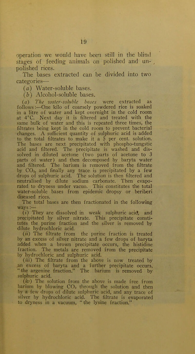 operation we would have been still in the blind stages of feeding animals on polished and tin- , polished rices. The bases extracted can be divided into two categories'— (a) Water-soluble bases. (b) Alcohol-soluble bases. (a) The water-soluble bases were extracted as follows:—One kilo of coarsely powdered rice is soaked in a litre of water and kept overnight in the cold room at 4°C. Next day it is filtered and treated with the same bulk of water and this is repeated three times, the filtrates being kept in the cold room to prevent bacterial changes. A sufficient quantity of sulphuric acid is added to the total filtrates to make it a 5 per cent, solution. The bases are next precipitated with phospho-tungstic acid and filtered. The precipitate is washed and dis- solved in diluted acetone (two parts of acetone to 3 parts of water) and then decomposed by baryta water and filtered. The barium is removed from the filtrate by CO-, and finally any trace is precipitated by a few drops of sulphuric acid. The solution is then filtered and neutralised by dilute sodium carbonate. Then evapo- rated to dryness under vacuo. This constitutes the total water-soluble bases from epidemic dropsy or beriberi diseased rices. The total bases are then fractionated in the following ways:— (i) They are dissolved in weak sulphuric acid, and precipitated by silver nitrate. This precipitate consti- tutes the purine fraction and the silver is removed by dilute hydrochloric acid. (ii) The filtrate from the purine fraction is treated by an excess of silver nitrate and a few drops of baryta added when a brown precipitate occurs, the histidine fraction. The metals are removed from the precipitate by hydrochloric and sulphuric acid. (m) The filtrate from the above is now treated by an excess of baryta and a further precipitate occurs, “ the argenine fraction.” The barium is removed by sulphuric acid. (iv) The solution from the above is made free from barium by blowing CCA through the solution and then by a few drops of dilute sulphuric acid, and any trace of silver by hydrochloric acid. The filtrate is evaporated to dryness in a vacuum, “ the lysine fraction.”