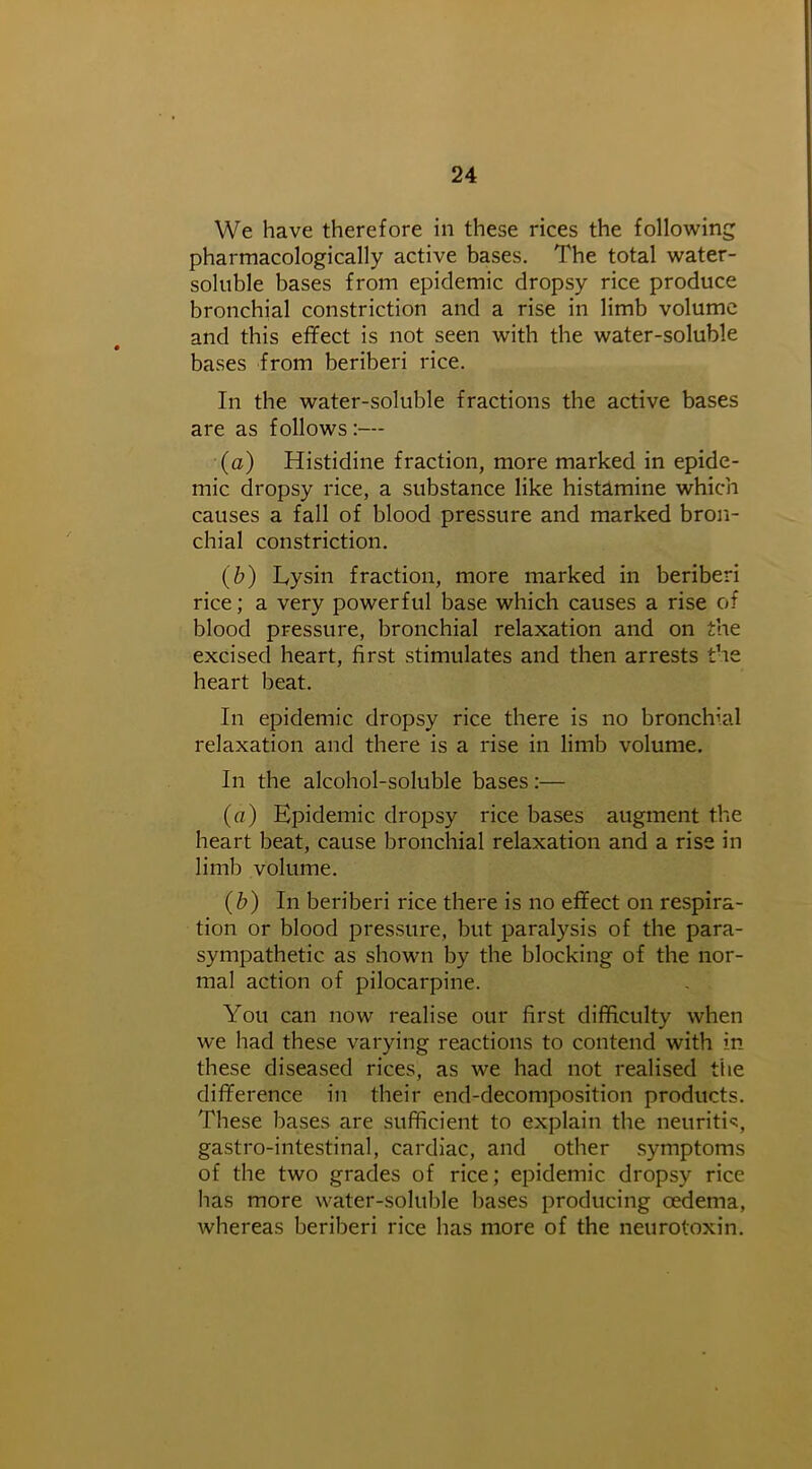 We have therefore in these rices the following pharmacologically active bases. The total water- soluble bases from epidemic dropsy rice produce bronchial constriction and a rise in limb volume and this effect is not seen with the water-soluble bases from beriberi rice. In the water-soluble fractions the active bases are as follows :— (a) Histidine fraction, more marked in epide- mic dropsy rice, a substance like histamine which causes a fall of blood pressure and marked bron- chial constriction. (b) Lysin fraction, more marked in beriberi rice; a very powerful base which causes a rise of blood pressure, bronchial relaxation and on the excised heart, first stimulates and then arrests the heart beat. In epidemic dropsy rice there is no bronchial relaxation and there is a rise in limb volume. In the alcohol-soluble bases:— (a) Epidemic dropsy rice bases augment the heart beat, cause bronchial relaxation and a rise in limb volume. (b) In beriberi rice there is no effect on respira- tion or blood pressure, but paralysis of the para- sympathetic as shown by the blocking of the nor- mal action of pilocarpine. You can now realise our first difficulty when we had these varying reactions to contend with in these diseased rices, as we had not realised the difference in their end-decomposition products. These bases are sufficient to explain the neuritis, gastro-intestinal, cardiac, and other symptoms of the two grades of rice; epidemic dropsy rice has more water-soluble bases producing oedema, whereas beriberi rice has more of the neurotoxin.