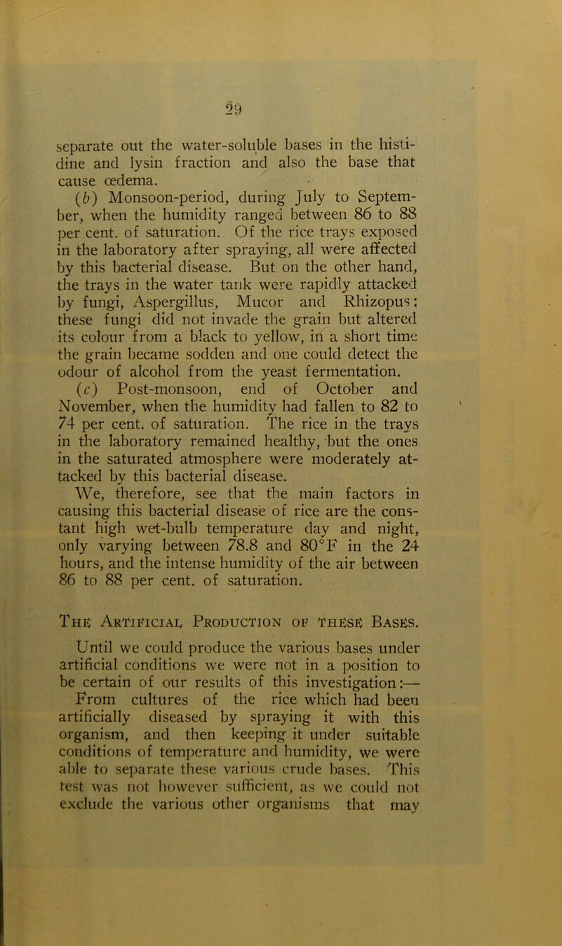 separate out the water-soluble bases in the histi- dine and lysin fraction and also the base that cause oedema. (b) Monsoon-period, during July to Septem- ber, when the humidity ranged between 86 to 88 per cent, of saturation. Of the rice trays exposed in the laboratory after spraying, all were affected by this bacterial disease. But on the other hand, the trays in the water tank were rapidly attacked by fungi, Aspergillus, Mucor and Rhizopus: these fungi did not invade the grain but altered its colour from a black to yellow, in a short time the grain became sodden and one could detect the odour of alcohol from the yeast fermentation. (c) Post-monsoon, end of October and November, when the humidity had fallen to 82 to 74 per cent, of saturation. The rice in the trays in the laboratory remained healthy, but the ones in the saturated atmosphere were moderately at- tacked by this bacterial disease. We, therefore, see that the main factors in causing this bacterial disease of rice are the cons- tant high wet-bulb temperature day and night, only varying between 78.8 and 80 °F in the 24 hours, and the intense humidity of the air between 86 to 88 per cent, of saturation. The Artificial Production of these Bases. Until we could produce the various bases under artificial conditions we were not in a position to be certain of our results of this investigation:— From cultures of the rice which had been artificially diseased by spraying it with this organism, and then keeping it under suitable conditions of temperature and humidity, we were able to separate these various crude bases. This test was not however sufficient, as we could not exclude the various other organisms that may