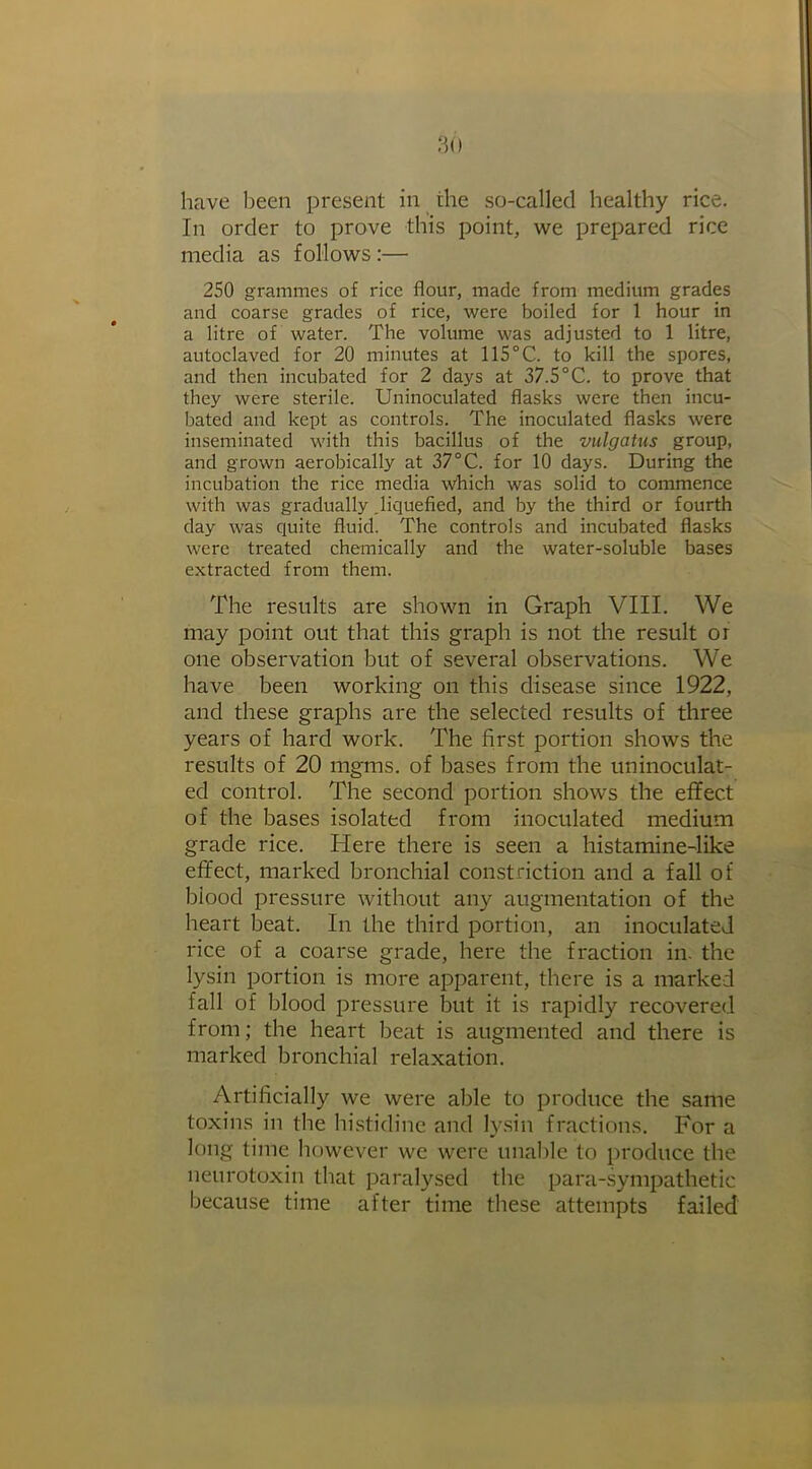 have been present in the so-called healthy rice. In order to prove this point, we prepared rice media as follows :— 250 grammes of rice flour, made from medium grades and coarse grades of rice, were boiled for 1 hour in a litre of water. The volume was adjusted to 1 litre, autoclaved for 20 minutes at 115°C. to kill the spores, and then incubated for 2 days at 37.5°C. to prove that they were sterile. Uninoculated flasks were then incu- bated and kept as controls. The inoculated flasks were inseminated with this bacillus of the vulgatus group, and grown aerobically at 37 °C. for 10 days. During the incubation the rice media which was solid to commence with was gradually .liquefied, and by the third or fourth day was quite fluid. The controls and incubated flasks were treated chemically and the water-soluble bases extracted from them. The results are shown in Graph VIII. We may point out that this graph is not the result or one observation but of several observations. We have been working on this disease since 1922, and these graphs are the selected results of three years of hard work. The first portion shows the results of 20 mgms. of bases from the uninoculat- ed control. The second portion shows the effect of the bases isolated from inoculated medium grade rice. Here there is seen a histamine-like effect, marked bronchial constriction and a fall of blood pressure without any augmentation of the heart beat. In the third portion, an inoculated rice of a coarse grade, here the fraction in. the lysin portion is more apparent, there is a marked fall of blood pressure but it is rapidly recovered from; the heart beat is augmented and there is marked bronchial relaxation. Artificially we were able to produce the same toxins in the histidine and lysin fractions. For a long time however we were unable to produce the neurotoxin that paralysed the para-sympathetic because time after time these attempts failed