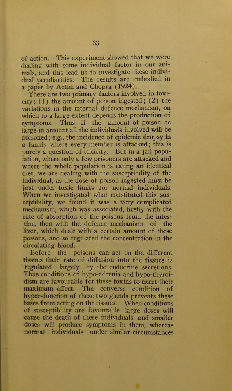 of action. This experiment showed that we were. dealing with some individual factor in our ani- mals, and this lead us to investigate these indivi- dual peculiarities. The results are embodied in a paper by Acton and Chopra (1924). There are two primary factors involved in toxi- city; (1) the amount of poison ingested; (2) the variations in the internal defence mechanism, on which to a large extent depends the production of symptoms. Thus if the amount of poison be large in amount all the individuals involved will be poisoned; e.g., the incidence of epidemic dropsy in a family where every member is attacked; this is purely a question of toxicity. But in a jail popu- lation, where only a few prisoners are attacked and where the whole population is eating an identical diet, we are dealing with the susceptibility of the individual, as the dose of poison ingested must be just under toxic limits for normal individuals. When we investigated what constituted this sus- ceptibility, we found it was a very complicated mechanism, which was associated, firstly with the rate of absorption of the poisons from the intes- tine, then with the defence mechanism of the liver, which dealt with a certain amount of these poisons, and so regulated the concentration in the circulating blood. Before the poisons can act on the different tissues their rate of diffusion into the tissues is regulated largely by the endocrine secretions. Thus conditions of hypo-adrenia and hypo-thyroi- dism are favourable for these toxins to exert their maximum effect. The converse condition of hyper-function of these two glands prevents these bases from acting on the tissues. When conditions of susceptibility are favourable large doses will cause the death of these individuals and smaller doses will produce symptoms in them, whereas normal individuals under similar circumstances