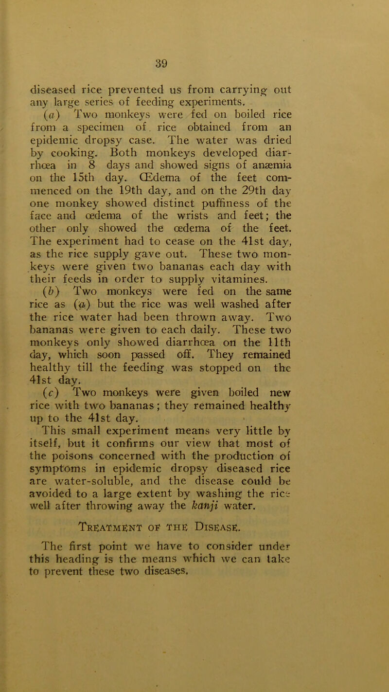 diseased rice prevented us from carrying out any large series of feeding experiments. (a) Two monkeys were fed on boiled rice from a specimen of. rice obtained from an epidemic dropsy case. The water was dried by cooking. Both monkeys developed diar- rhoea in 8 days and showed signs of anaemia on the 15th day. CEdema of the feet com- menced on the 19th day, and on the 29th day one monkey showed distinct puffiness of the face and oedema of the wrists and feet; the other only showed the oedema of the feet. The experiment had to cease on the 41st day, as the rice supply gave out. These two mon- keys were given two bananas each day with their feeds in order to supply vitamines. (b) Two monkeys were fed on the same rice as (&) but the rice was well washed after the rice water had been thrown away. Two bananas were given to each daily. These two monkeys only showed diarrhoea on the 11th day, which soon passed off. They remained healthy till the feeding was stopped on the 41st day. (c) Two monkeys were given boiled new rice with two bananas; they remained healthy up to the 41st day. This small experiment means very little by itself, but it confirms our view that most of the poisons concerned with the production of symptoms in epidemic dropsy diseased rice are water-soluble, and the disease could be avoided to a large extent by washing the rice well after throwing away the kanji water. Treatment oe the Disease. The first point we have to consider under this heading is the means which we can take to prevent these two diseases.