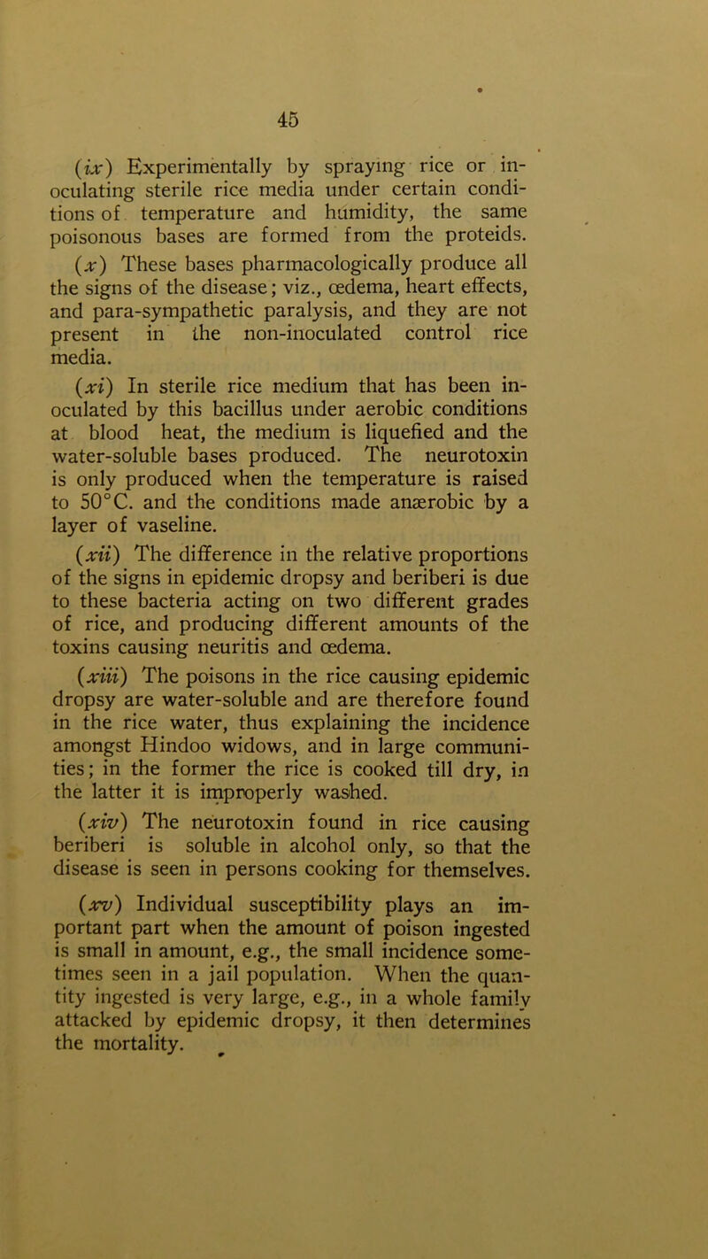 (ix) Experimentally by spraying rice or in- oculating sterile rice media under certain condi- tions of temperature and humidity, the same poisonous bases are formed from the proteids. (x) These bases pharmacologically produce all the signs of the disease; viz., oedema, heart effects, and para-sympathetic paralysis, and they are not present in the non-inoculated control rice media. (xi) In sterile rice medium that has been in- oculated by this bacillus under aerobic conditions at blood heat, the medium is liquefied and the water-soluble bases produced. The neurotoxin is only produced when the temperature is raised to 50°C. and the conditions made anaerobic by a layer of vaseline. (xii) The difference in the relative proportions of the signs in epidemic dropsy and beriberi is due to these bacteria acting on two different grades of rice, and producing different amounts of the toxins causing neuritis and oedema. (xiii) The poisons in the rice causing epidemic dropsy are water-soluble and are therefore found in the rice water, thus explaining the incidence amongst Hindoo widows, and in large communi- ties; in the former the rice is cooked till dry, in the latter it is improperly washed. (xiv) The neurotoxin found in rice causing beriberi is soluble in alcohol only, so that the disease is seen in persons cooking for themselves. (xv) Individual susceptibility plays an im- portant part when the amount of poison ingested is small in amount, e.g., the small incidence some- times seen in a jail population. When the quan- tity ingested is very large, e.g., in a whole family attacked by epidemic dropsy, it then determines the mortality.