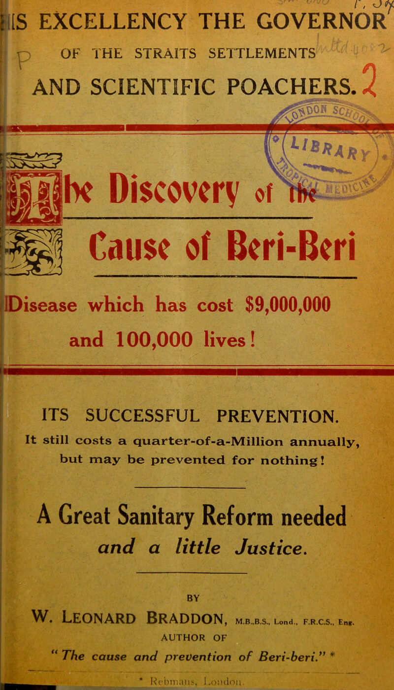 i, [S EXCELLENCY THE GOVERNOR o OF THE STRAITS SETTLEMENTS AND SCIENTIFIC POACHERS. Ik Discovery of Cause of Beri-Beri ft- Disease which has cost $9,000,000 and 100,000 lives! ITS SUCCESSFUL PREVENTION. It still costs a quarter-of-a-Million annually, but may be prevented for nothing! A Great Sanitary Reform needed - t'-A and a little Justice. BY W. Leonard Braddon j Lond., F.R.C.S., Eng. AUTHOR OF The cause and prevention of Beri-beri” * # Rebmnns, London.