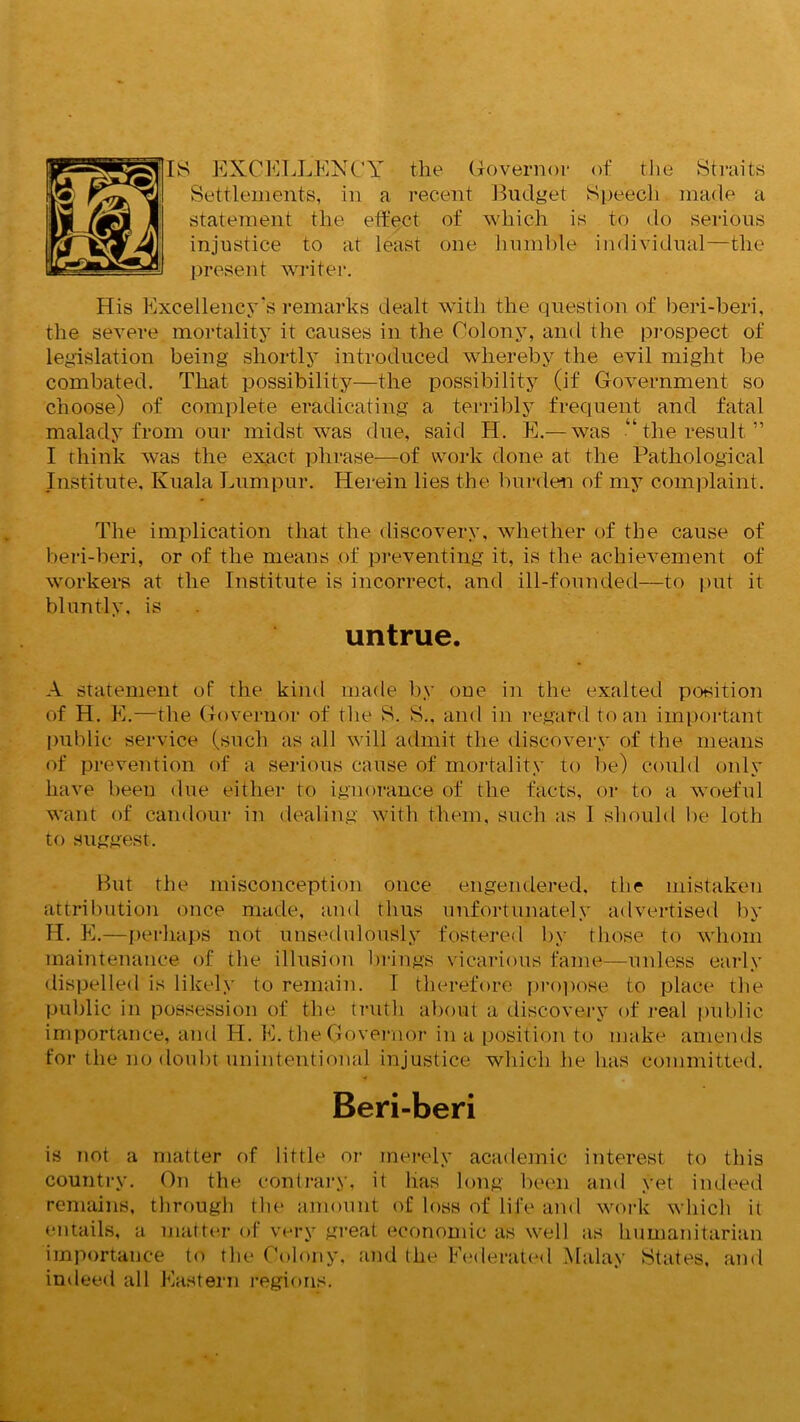 18 EXCELLENCY the Governor of the Straits Settlements, in a recent Budget Speech made a statement the effect of which is to do serious injustice to at least one humble individual—the present writer. His Excellency's remarks dealt with the question of beri-beri, the severe mortality it causes in the Colony, and the prospect of legislation being shortly introduced whereby the evil might be combated. That possibility—the possibility (if Government so choose) of complete eradicating a terribly frequent and fatal malady from our midst was due, said H. E.— was “the result” I think was the exact phrase—of work done at the Pathological Institute, Kuala Lumpur. Herein lies the burden of my complaint. The implication that the discovery, whether of the cause of beri-beri, or of the means of preventing it, is the achievement of workers at the Institute is incorrect, and ill-founded—to put it bluntly, is untrue. A statement of the kind made by one in the exalted position of H. E.—the Governor of the 8. 8., and in regard to an important public service (such as all will admit the discovery of the means of prevention of a serious cause of mortality to be) could only have been due either to ignorance of the facts, or to a woeful want of candour in dealing with them, such as I should be loth to suggest. But the misconception once engendered, the mistaken attribution once made, and thus unfortunately advertised by H. E.—perhaps not unsedulously fostered by those to whom maintenance of the illusion brings vicarious fame—unless early dispelled is likely to remain. I therefore propose to place the public in possession of the truth about a discovery of real public importance, and H. E. the Governor in a position to make amends for the no doubt unintentional injustice which he has committed. Beri-beri is not a matter of little or merely academic interest to this country. On the contrary, it has long been and yet indeed remains, through the amount of loss of life and work which it entails, a matter of very great economic as well as humanitarian importance to the Colony, and the Federated Malay 8tates, and indeed all Eastern regions.
