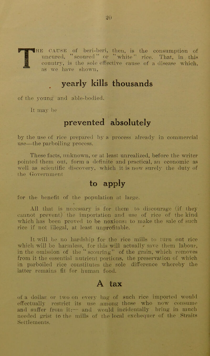 The cause of beri-beri, then, is the consumption of uncured. “scoured” or “white” rice. That, in this country, is the sole effective cause of a disease which, as we have shown, yearly kills thousands of the young and able-bodied. It may be prevented absolutely by the use of rice prepared by a process already in commercial use—the parboiling process. These facts, unknown, or at least unrealized, before the writer pointed them out, form a definite and practical, an economic as well as scientific discovery, which it is now surely the duty of the Govern men t to apply for the benefit of the population at large. All that is necessary is for then) to discourage (if they cannot prevent) the importation and use of rice of the kind which has been proved to be noxious: to make the sale of such rice if not illegal, at least unprofitable. It will be no hardship for the rice mills to turn out rice which will be harmless, for this will actually save them labour, in the omission of the “ scouring” of the grain, which removes from it the essential nutrient portions, the preservation of which in parboiled rice constitutes the sole difference whereby the latter remains fit for human food. A tax of a dollar or two on every bag of such rice imported would effectually restrict its use among those who now consume and suffer from it:— and would incidentally bring in much needed grist to the mills of the local exchequer of the Straits Settlemen ts.