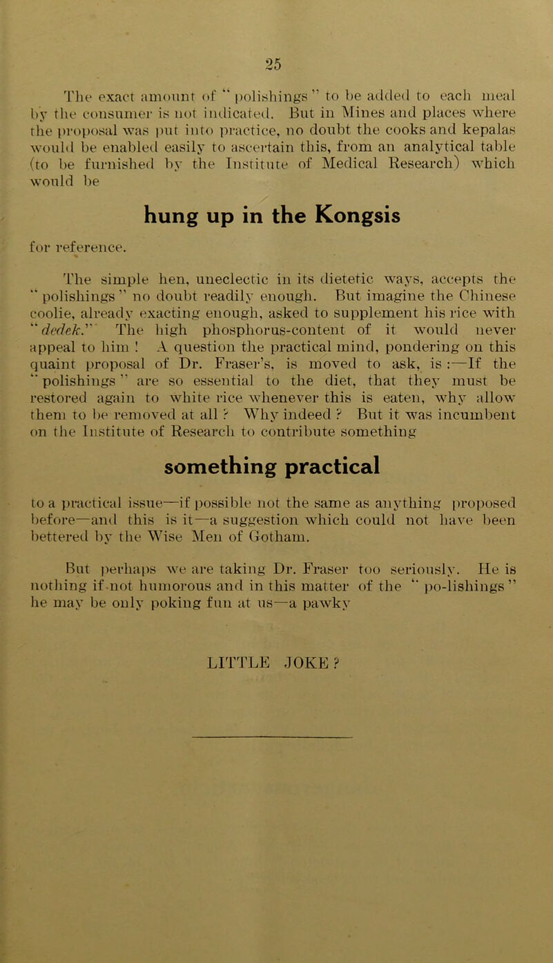 The exact amount of “ polishings ” to be added to each meal by the consumer is not imlicated. But in Mines and places where the proposal was put into practice, no doubt the cooks and kepalas would be enabled easily to ascertain this, from an analytical table (to be furnished by the Institute of Medical Research) which would be hung up in the Kongsis for reference. The simple hen, uneclectic in its dietetic ways, accepts the “ polishings ” no doubt readily enough. But imagine the Chinese coolie, already exacting enough, asked to supplement his rice with “ dedek'' The high phosphorus-content of it would never appeal to him ! A question the practical mind, pondering on this quaint proposal of Dr. Fraser’s, is moved to ask, is :—If the *' polishings ” are so essential to the diet, that they must be restored again to white rice whenever this is eaten, why allow them to be removed at all ? Why indeed ? But it was incumbent on the Institute of Research to contribute something something practical to a practical issue—if possible not the same as anything proposed before—and this is it—a suggestion which could not have been bettered by the Wise Men of Gotham. But perhaps we are taking Dr. Fraser too seriously. Fie is nothing if not humorous and in this matter of the “ po-lishings” he may be only poking fun at us—a pawky LITTLE JOKE?