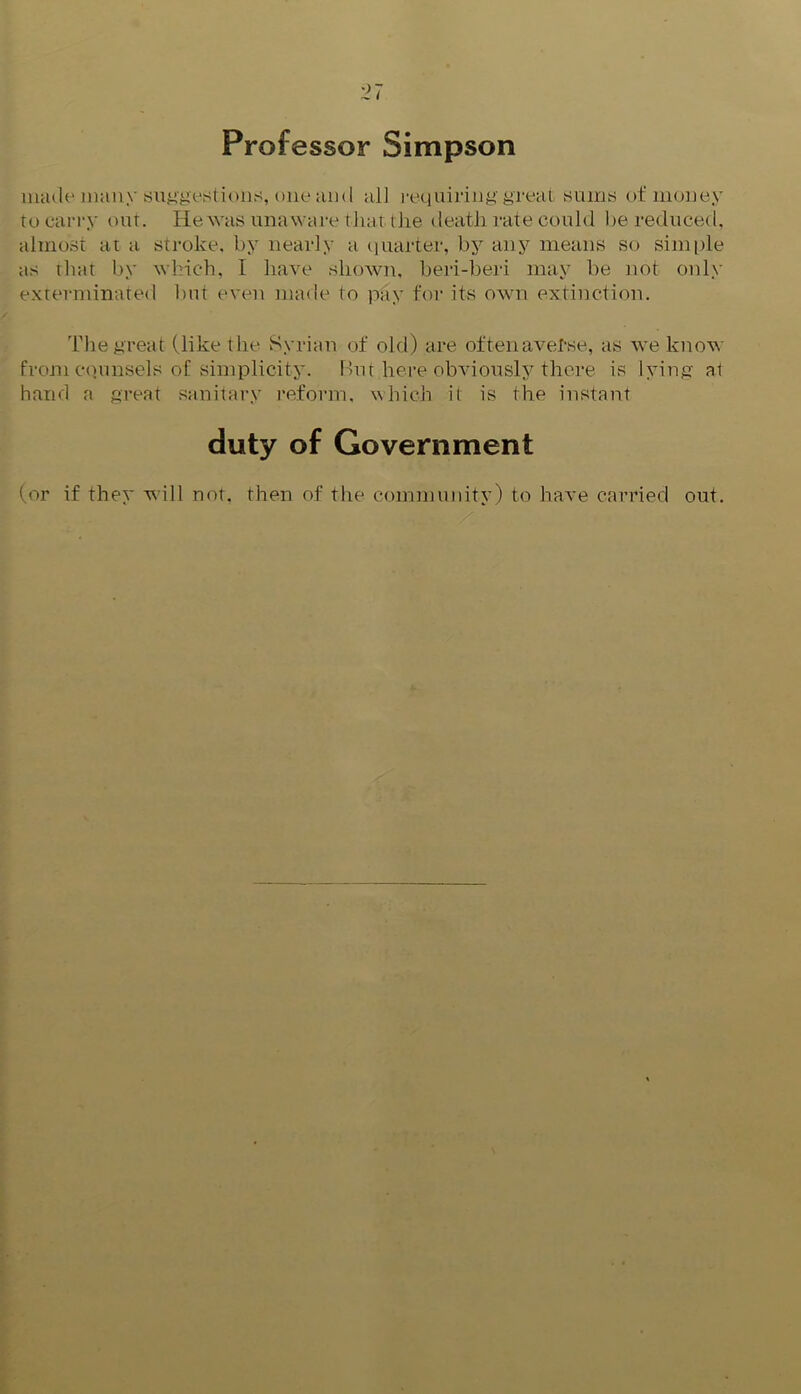 Professor Simpson made many suggestions, one am I all requiring great sums of money to carry out. He was unaware that, the death rate could be reduced, almost at a stroke, by nearly a quarter, by any means so simple as that by which, I have shewn, beri-beri may be not only exterminated hut even made to pay for its own extinction. The great (like the Syrian of old) are often averse, as we know from counsels of simplicity. But here obviously there is lying at hand a great sanitary reform, which it is the instant duty of Government (or if they will not. then of the community) to have carried out.