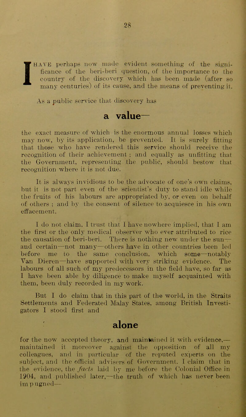 I HAVE perhaps now made evident something of the signi- ficance of the beri-beri question, of the importance to the country of the discovery which has been made (after so many centuries) of its cause, and the means of preventing it. As a public service that discovery has a value— the exact measure of which is the enormous annual losses which may now, by its application, be prevented. It is surely fitting that those who have rendered this service should receive the recognition of their achievement ; and equally as unfitting that the Government, representing the public, should bestow that recognition where it is not due. It is always invidious to be the advocate of one’s own claims, but it is not part even of the scientist’s duty to stand idle while the fruits of his labours are appropriated by, or even on behalf of others : and by the consent of silence to acquiesce in his own effacement. I do not claim, I trust that I have nowhere implied, that I am the first or the only medical observer who ever attributed to rice the causation of beri-beri. There is nothing new under the sun— and certain—not many—others have in other countries been led before me to the same conclusion, which some—notably Van Dieren—have supported with very striking evidence. The labours of all such of my predecessors in the field have, so far as I have been able by diligence to make myself acquainted with them, been duly recorded in my work. But I do claim that in this part of the world, in the Straits Settlements and Federated Malay States, among British Investi- gators I stood first and alone for the now accepted theory, and maintained it with evidence.— maintained it moreover against the opposition of all my colleagues, and in particular of the reputed experts on the subject, and the official advisers of Government. I claim that in the evidence, the farts laid by me before the Colonial Office in 1904, and published later,—the truth of which lias never been im p ugned—