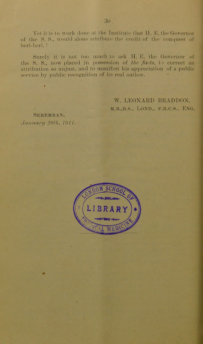 Vet it is to work done at the Institute that II. E. the Governor of the S. S., would alone attribute the credit of the conquest of beri-beri. ! Surely it is not too much to ask H. 10. the Governor of the S. S., now placed in possession of the facts, t > correct an attribution so unjust, and to manifest his appreciation of a public service by public recognition of its real author. Serbmban, Jan nary 20th. 1011. W. LEONARD BRAD DON. m.b.,b.s.. Bond., f.r.c.s., Eng.