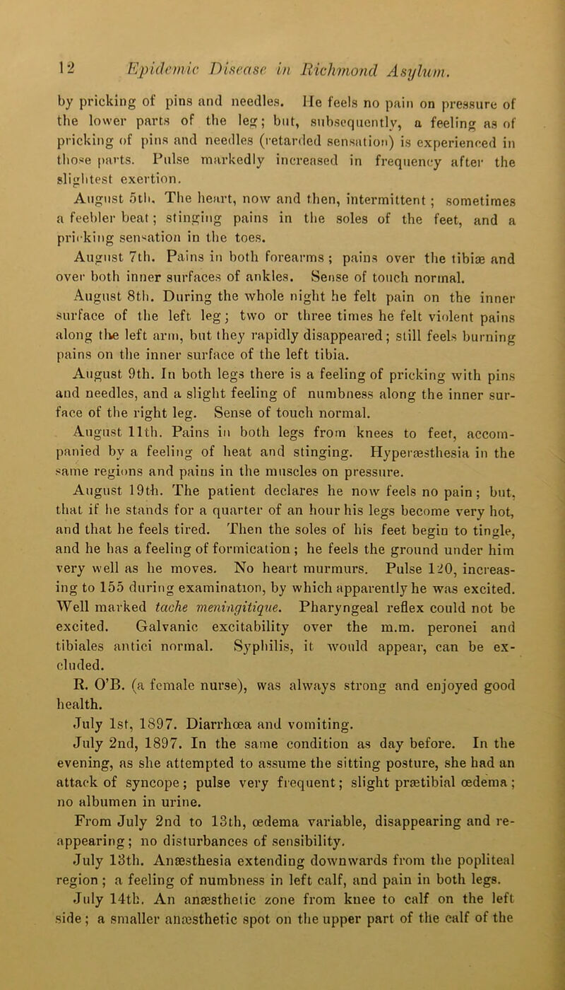 by pricking of pins and needles. He feels no pain on pressure of the lower parts of the leg; but, subsequently, a feeling as of pricking of pins and needles (retarded sensation) is experienced in those parts. Pulse markedly increased in frequency after the slightest exertion. August 5th, The heart, now and then, intermittent; sometimes a feebler beat; stinging pains in the soles of the feet, and a pricking sensation in the toes. August 7th. Pains in both forearms; pains over the tibiae and over both inner surfaces of ankles. Sense of touch normal. August 8th. During the whole night he felt pain on the inner surface of the left leg; two or three times he felt violent pains along the left arm, but they rapidly disappeared; still feels burning pains on the inner surface of the left tibia. August 9th. In both legs there is a feeling of pricking with pins and needles, and a slig’ht feeling of numbness along the inner sur- face of the right leg. Sense of touch normal. August 11th. Pains in both legs from knees to feet, accom- panied by a feeling of heat and stinging. Hyperesthesia in the same regions and pains in the muscles on pressure. August 19th. The patient declares he now feels no pain; but, that if he stands for a quarter of an hour his legs become very hot, and that he feels tired. Then the soles of his feet begin to tingle, and he has a feeling of formication ; he feels the ground under him very well as he moves. No heart murmurs. Pulse 120, increas- ing to 155 during examination, by which apparently he was excited. Well marked taclie meningitique. Pharyngeal reflex could not be excited. Galvanic excitability over the m.m. peronei and tibiales antici normal. Syphilis, it would appear, can be ex- cluded. R. O’B. (a female nurse), was always strong and enjoyed good health. July 1st, 1897. Diarrhoea and vomiting. July 2nd, 1897. In the same condition as day before. In the evening, as she attempted to assume the sitting posture, she had an attack of syncope ; pulse very frequent; slight praetibial oedema ; no albumen in urine. From July 2nd to 13th, oedema variable, disappearing and re- appearing; no disturbances of sensibility. July 13th. Anaesthesia extending downwards from the popliteal region ; a feeling of numbness in left calf, and pain in both legs. July 14th. An anaesthetic zone from knee to calf on the left side ; a smaller anaesthetic spot on the upper part of the calf of the