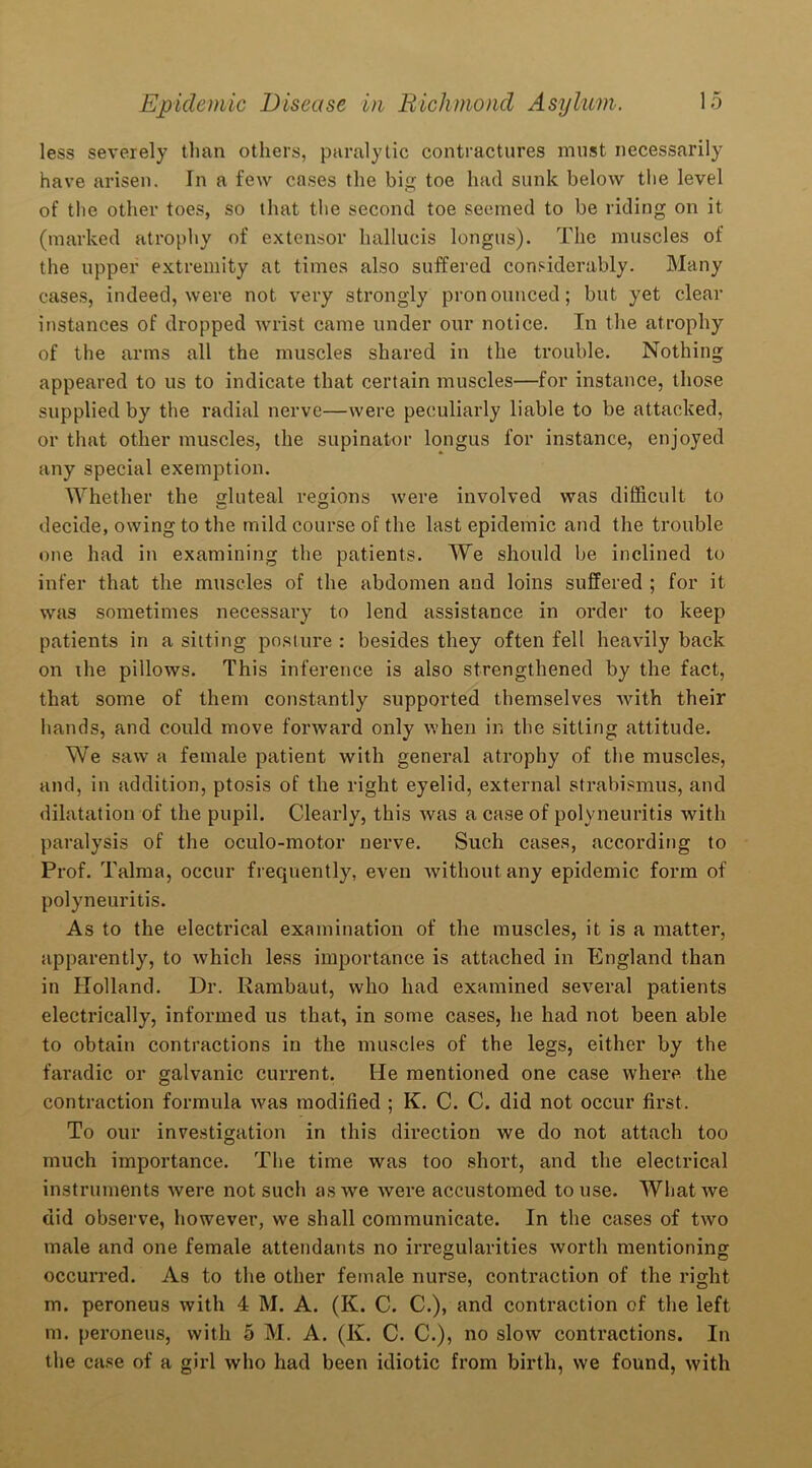 less severely than others, paralytic contractures must necessarily have arisen. In a few cases the big toe had sunk below the level of the other toes, so that the second toe seemed to be riding on it (marked atrophy of extensor hallueis longus). The muscles of the upper extremity at times also suffered considerably. Many cases, indeed, were not very strongly pronounced; but yet clear instances of dropped wrist came under our notice. In the atrophy of the arms all the muscles shared in the trouble. Nothing appeared to us to indicate that certain muscles—for instance, those supplied by the radial nerve—were peculiarly liable to be attacked, or that other muscles, the supinator longus for instance, enjoyed any special exemption. Whether the gluteal regions were involved was difficult to decide, owing to the mild course of the last epidemic and the trouble one had in examining the patients. We should be inclined to infer that the muscles of the abdomen and loins suffered ; for it was sometimes necessary to lend assistance in order to keep patients in a sitting posture : besides they often fell heavily back on the pillows. This inference is also strengthened by the fact, that some of them constantly supported themselves with their hands, and could move forward only when in the sitting attitude. We saw a female patient with general atrophy of the muscles, and, in addition, ptosis of the right eyelid, external strabismus, and dilatation of the pupil. Clearly, this was a case of polyneuritis with paralysis of the oculo-motor nerve. Such cases, according to Prof. Talma, occur frequently, even without any epidemic form of polyneuritis. As to the electrical examination of the muscles, it is a matter, apparently, to which less importance is attached in England than in Holland. Dr. Rambaut, who had examined several patients electrically, informed us that, in some cases, he had not been able to obtain contractions in the muscles of the legs, either by the faradic or galvanic current. He mentioned one case where the contraction formula was modified ; K. C. C. did not occur first. To our investigation in this direction we do not attach too much importance. The time was too short, and the electrical instruments were not such as we were accustomed to use. What we did observe, however, we shall communicate. In the cases of two male and one female attendants no irregularities worth mentioning occurred. As to the other female nurse, contraction of the right m. peroneus with 4 M. A. (K. C. C.), and contraction of the left m. peroneus, with 5 M. A. (K. C. C.), no slow contractions. In the case of a girl who had been idiotic from birth, we found, with
