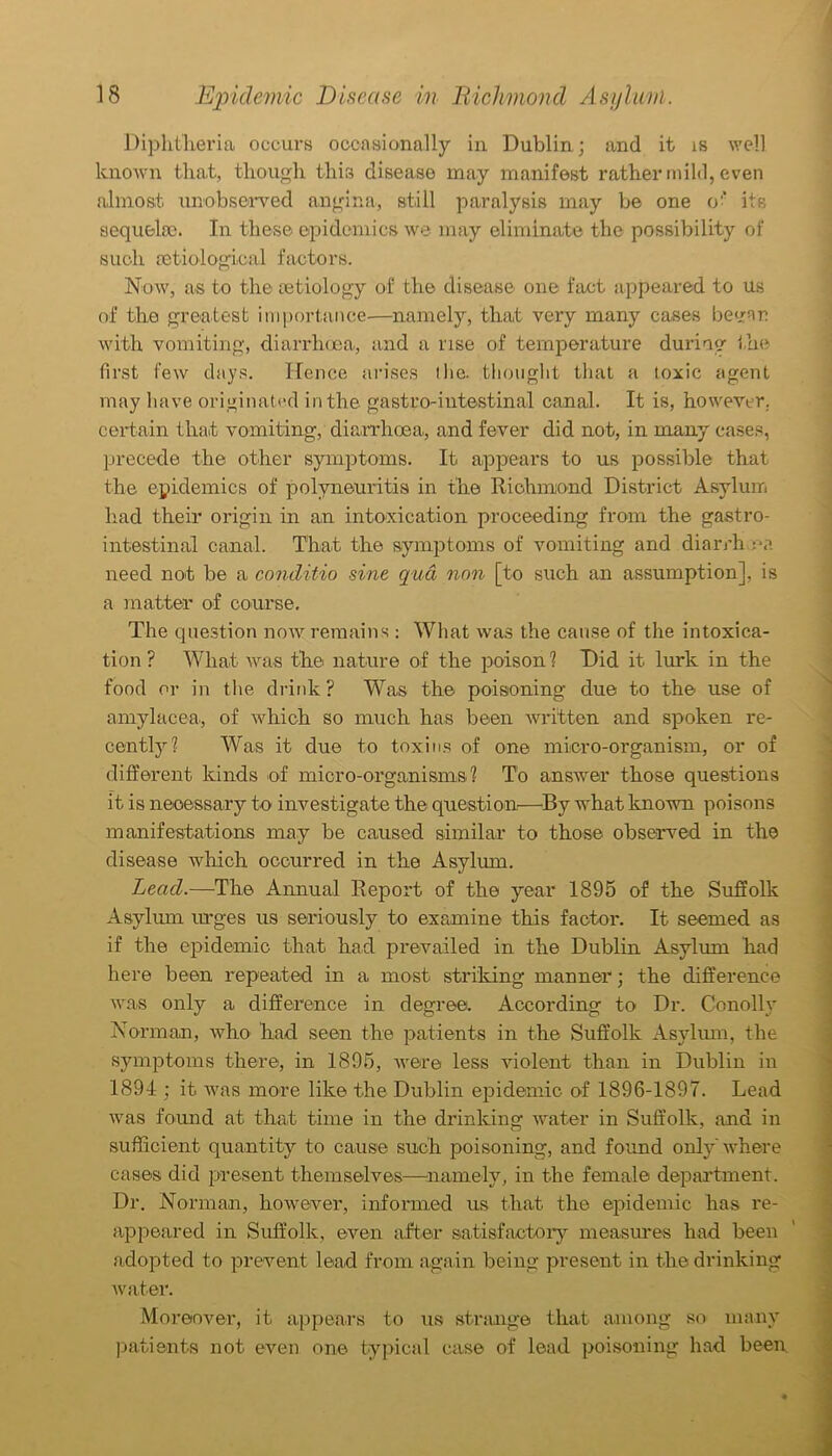 Diphtheria occurs occasionally in Dublin; and it is well known that, though this disease may manifest rather mild, even almost unobserved angina, still paralysis may be one o' its sequela;. In these epidemics we may eliminate the possibility of such retiological factors. Now, as to the aetiology of the disease one fact appeared to us of the greatest importance—namely, that very many cases beyran with vomiting, diarrhoea, and a rise of temperature during the first few days. Hence arises I lie. thought that a toxic agent may have originated in the gastro-intestinal canal. It is, however, certain that vomiting, diarrhoea, and fever did not, in many' cases, precede the other symptoms. It appears to us possible that the epidemics of polyneuritis in the Richmond District Asylum had their origin in an intoxication proceeding from the gastro- intestinal canal. That the symptoms of vomiting and diarrh ea need not be a conditio sine qua non [to such an assumption], is a matter of course. The question now remains : What was the cause of the intoxica- tion ? What was the nature of the poison? Did it lurk in the food or in the drink? Was the poisoning due to the use of amylacea, of which so much has been written and spoken re- cently? Was it due to toxins of one micro-organism, or of different kinds of micro-organisms? To answer those questions it is necessary to investigate the question—By what known poisons manifestations may be caused similar to those observed in the disease which occurred in the Asylum. Lead.—The Annual Report of the year 1895 of the Suffolk Asylum urges us seriously to examine this factor. It seemed as if the epidemic that had prevailed in the Dublin Asylum had here been repeated in a most striking manner; the difference was only a difference in degree. According to Dr. Conolly Norman, who had seen the patients in the Suffolk Asylum, the symptoms there, in 1895, were less violent than in Dublin in 1894 ; it was more like the Dublin epidemic of 1896-1897. Lead was found at that time in the drinking water in Suffolk, and in sufficient quantity to cause such poisoning, and found only'where cases did present themselves—namely, in the female department. Dr. Norman, however, informed us that the epidemic has re- appeared in Suffolk, even after satisfactory measures had been adopted to prevent lead from again being present in the drinking water. Moreover, it appears to us strange that among so many patients not even one typical case of lead poisoning had been