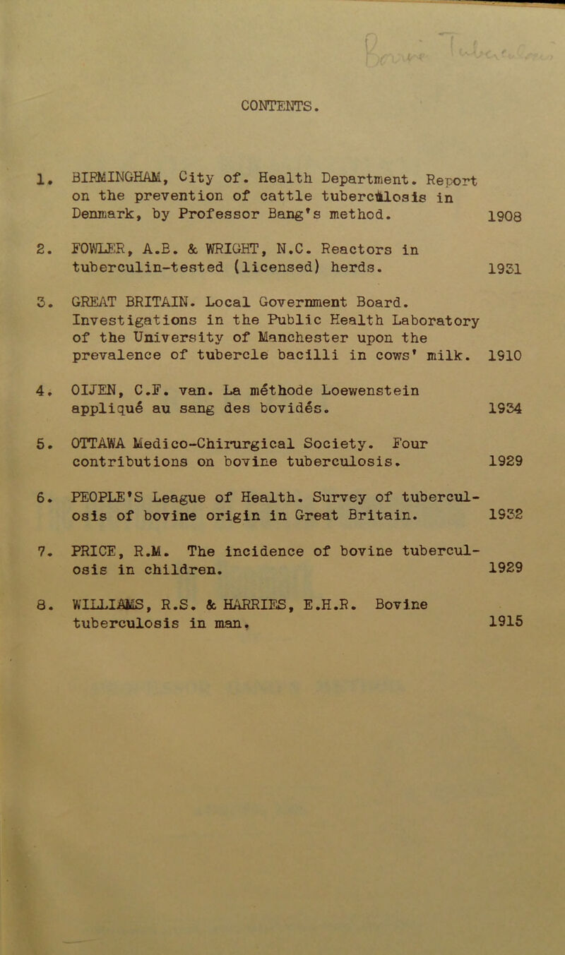 CONTENTS. 1. BIRMINGHAM, City of. Health Department. Report on the prevention of cattle tuberculosis in Denmark, by Professor Bang’s method. 1908 2. FOWLER, A.B. & WRIGHT, N.C. Reactors in tuberculin-tested (licensed) herds. 1951 5. GREAT BRITAIN. Local Government Board. Investigations in the Public Health Laboratory of the University of Manchester upon the prevalence of tubercle bacilli in cows* milk. 1910 4. OLTEN, C.F. van. La methode Loewenstein appliqu6 au sang des bovides. 1554 5. OTTAWA Medico-Chirurgical Society. Four contributions on bovine tuberculosis. 1929 6. PEOPLE’S League of Health. Survey of tubercul- osis of bovine origin in Great Britain. 1952 7. PRICE, R.M. The incidence of bovine tubercul- osis in children. 1929 8. WILLIAMS, R.S. & HARRIES, E.H.R. Bovine tuberculosis in man. 1915