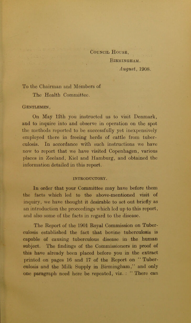 Council House, Birmingham. August, 1908. To the Chairman and Members of The Health Committee. Gentlemen, On May 12th you instructed us to visit Denmark, and to inquire into and observe in operation on the spot the methods reported to be successfully yet inexpensively employed there in freeing herds of cattle from tuber- culosis. In accordance with such instructions we have now to report that we have visited Copenhagen, various places in Zeeland, Kiel and Hamburg, and obtained the information detailed in this report. introductory. In order that your Committee may have before them the facts which led to the above-mentioned visit of inquiry, we have thought it desirable to set out briefly as an introduction the proceedings which led up to this report, and also some of the facts in regard to the disease. The Report of the 1901 Royal Commission on Tuber- culosis established the fact that bovine tuberculosis is capable of causing tuberculous disease in the human subject. The findings of the Commissioners in proof of this have already been placed before you in the extract printed on pages 16 and 17 of the Report on “ Tuber- culosis and the Milk Supply in Birmingham,” and only one paragraph need here be repeated, viz. : “ There can