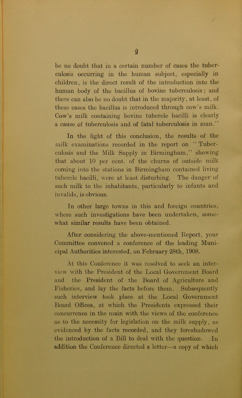 be no doubt that in a certain number of cases the tuber- culosis occurring in the human subject, especially in children, is the direct result of the introduction into the human body of the bacillus of bovine tuberculosis ; and there can also be no doubt that in the majority, at least, of these cases the bacillus is introduced through cow’s milk. Cow’s milk containing bovine tubercle bacilli is clearly a cause of tuberculosis and of fatal tuberculosis in man.” In the light of this conclusion, the results of the milk examinations recorded in the report on “ Tuber- culosis and the Milk Supply in Birmingham,” showing that about 10 per cent, of the churns of outside milk coming into the stations in Birmingham contained living tubercle bacilli, were at least disturbing. The danger of such milk to the inhabitants, particularly to infants and invalids, is obvious. In other large towns in this and foreign countries, where such investigations have been undertaken, some- what similar results have been obtained. After considering the above-mentioned Beport, your Committee convened a conference of the leading Muni- cipal Authorities interested, on February 28th, 1908. At this Conference it was resolved to seek an inter- view with the President of the Local Government Board and the President of the Board of Agriculture and Fisheries, and lay the facts before them. Subsequently such interview took place at the Local Government Board Offices, at which the Presidents expressed their concurrence in the main with the views of the conference as to the necessity for legislation on the milk supply, as evidenced by the facts recorded, and they foreshadowed the introduction of a Bill to deal with the question. In addition the Conference directed a letter—a copy of which