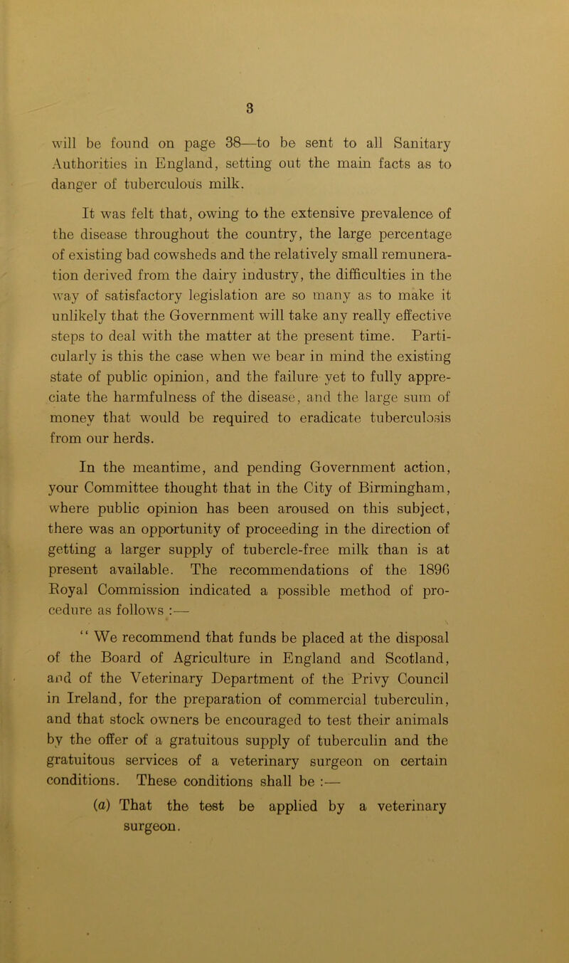 will be found on page 38—to be sent to all Sanitary Authorities in England, setting out the main facts as to danger of tuberculous milk. It was felt that, owing to the extensive prevalence of the disease throughout the country, the large percentage of existing bad cowsheds and the relatively small remunera- tion derived from the dairy industry, the difficulties in the way of satisfactory legislation are so many as to make it unlikely that the Government will take any really effective steps to deal with the matter at the present time. Parti- cularly is this the case when we bear in mind the existing state of public opinion, and the failure yet to fully appre- ciate the harmfulness of the disease, and the large sum of money that w:ould be required to eradicate tuberculosis from our herds. In the meantime, and pending Government action, your Committee thought that in the City of Birmingham, where public opinion has been aroused on this subject, there was an opportunity of proceeding in the direction of getting a larger supply of tubercle-free milk than is at present available. The recommendations of the 1890 Royal Commission indicated a possible method of pro- cedure as follows :— “ We recommend that funds be placed at the disposal of the Board of Agriculture in England and Scotland, and of the Veterinary Department of the Privy Council in Ireland, for the preparation of commercial tuberculin, and that stock owners be encouraged to test their animals by the offer of a gratuitous supply of tuberculin and the gratuitous services of a veterinary surgeon on certain conditions. These conditions shall be :— (a) That the test be applied by a veterinary surgeon.