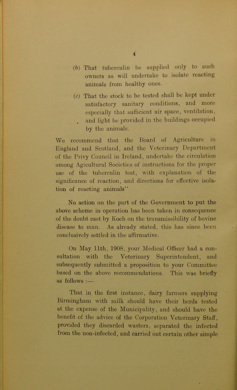 (b) That tuberculin be supplied only to such owners as will undertake to isolate reacting animals from healthy ones. (c) That the stock to be tested shall be kept under satisfactory sanitary conditions, and more especially that sufficient air space, ventilation, and light be provided in the buildings occupied by the animals. We recommend that the Board of Agriculture in England and Scotland, and the Veterinary Department of the Privy Council in Ireland, undertake the circulation among Agicultural Societies of instructions for the proper use of the tuberculin test, with explanation of the significance of reaction, and directions for effective isola- tion of reacting animals” No action on the part of the Government to put the above scheme in operation has been taken in consequence of the doubt cast by Koch on the transmissibility of bovine disease to man. As already stated, this has since been conclusively settled in the affirmative. On May 11th, 1908, your Medical Officer had a con- sultation with the Veterinary Superintendent, and subsequently submitted a proposition to your Committee based on the above recommendations. This was briefly as follows :— That in the first instance, dairy farmers supplying Birmingham with milk should have their herds tested at the expense of the Municipality, and should have the benefit of the advice of the Corporation Veterinary Staff, provided they discarded wasters, separated the infected from the non-infected, and carried out certain other simple