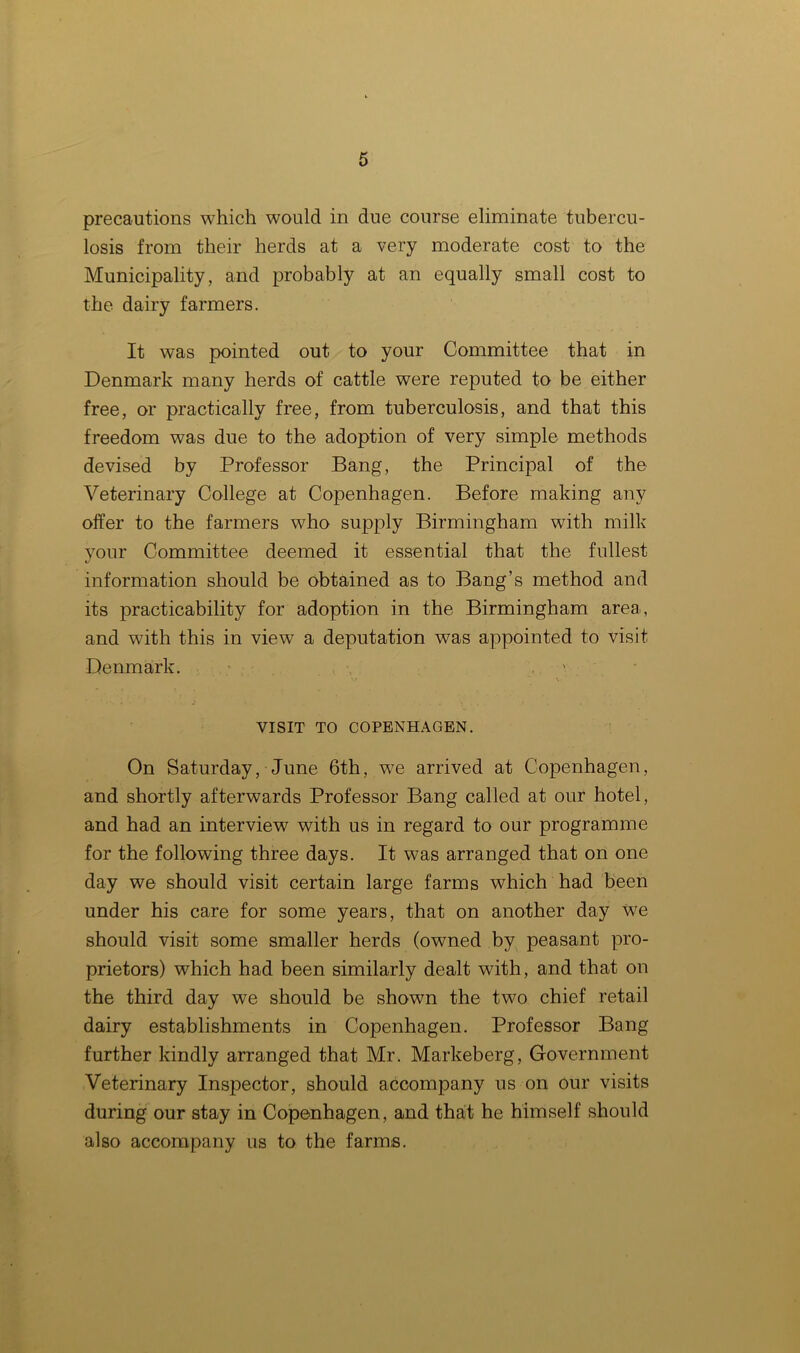 precautions which would in due course eliminate tubercu- losis from their herds at a very moderate cost to the Municipality, and probably at an equally small cost to the dairy farmers. It was pointed out to your Committee that in Denmark many herds of cattle were reputed to be either free, or practically free, from tuberculosis, and that this freedom was due to the adoption of very simple methods devised by Professor Bang, the Principal of the Veterinary College at Copenhagen. Before making any offer to the farmers who supply Birmingham with milk your Committee deemed it essential that the fullest */ information should be obtained as to Bang’s method and its practicability for adoption in the Birmingham area, and with this in view a deputation was appointed to visit Denmark. , VISIT TO COPENHAGEN. On Saturday, June 6th, we arrived at Copenhagen, and shortly afterwards Professor Bang called at our hotel, and had an interview with us in regard to our programme for the following three days. It was arranged that on one day we should visit certain large farms which had been under his care for some years, that on another day we should visit some smaller herds (owned by peasant pro- prietors) which had been similarly dealt with, and that on the third day we should be shown the two chief retail dairy establishments in Copenhagen. Professor Bang further kindly arranged that Mr. Markeberg, Government Veterinary Inspector, should accompany us on our visits during our stay in Copenhagen, and that he himself should also accompany us to the farms.
