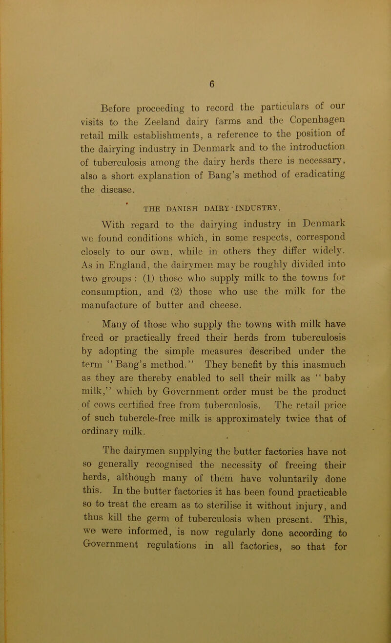 Before proceeding to record the particulars of our visits to the Zeeland dairy farms and the Copenhagen retail milk establishments, a reference to the position of the dairying industry in Denmark and to the introduction of tuberculosis among the dairy herds there is necessary, also a short explanation of Bang’s method of eradicating the disease. THE DANISH DAIRY ■ INDUSTRY. With regard to the dairying industry in Denmark we found conditions which, in some respects, correspond closely to our own, while in others they differ wddely. As in England, the dairymen may be roughly divided into two groups : (1) those who supply milk to the towns for consumption, and (2) those who use the milk for the manufacture of butter and cheese. Many of those who supply the towns with milk have freed or practically freed their herds from tuberculosis by adopting the simple measures described under the term “Bang’s method.” They benefit by this inasmuch as they are thereby enabled to sell their milk as “ baby milk,” which by Government order must be the product of cows certified free from tuberculosis. The retail price of such tubercle-free milk is approximately twice that of ordinary milk. The dairymen supplying the butter factories have not so generally recognised the necessity of freeing their herds, although many of them have voluntarily done this. In the butter factories it has been found practicable so to treat the cream as to sterilise it without injury, and thus kill the germ of tuberculosis when present. This, we were informed, is now regularly done according to Government regulations in all factories, so that for