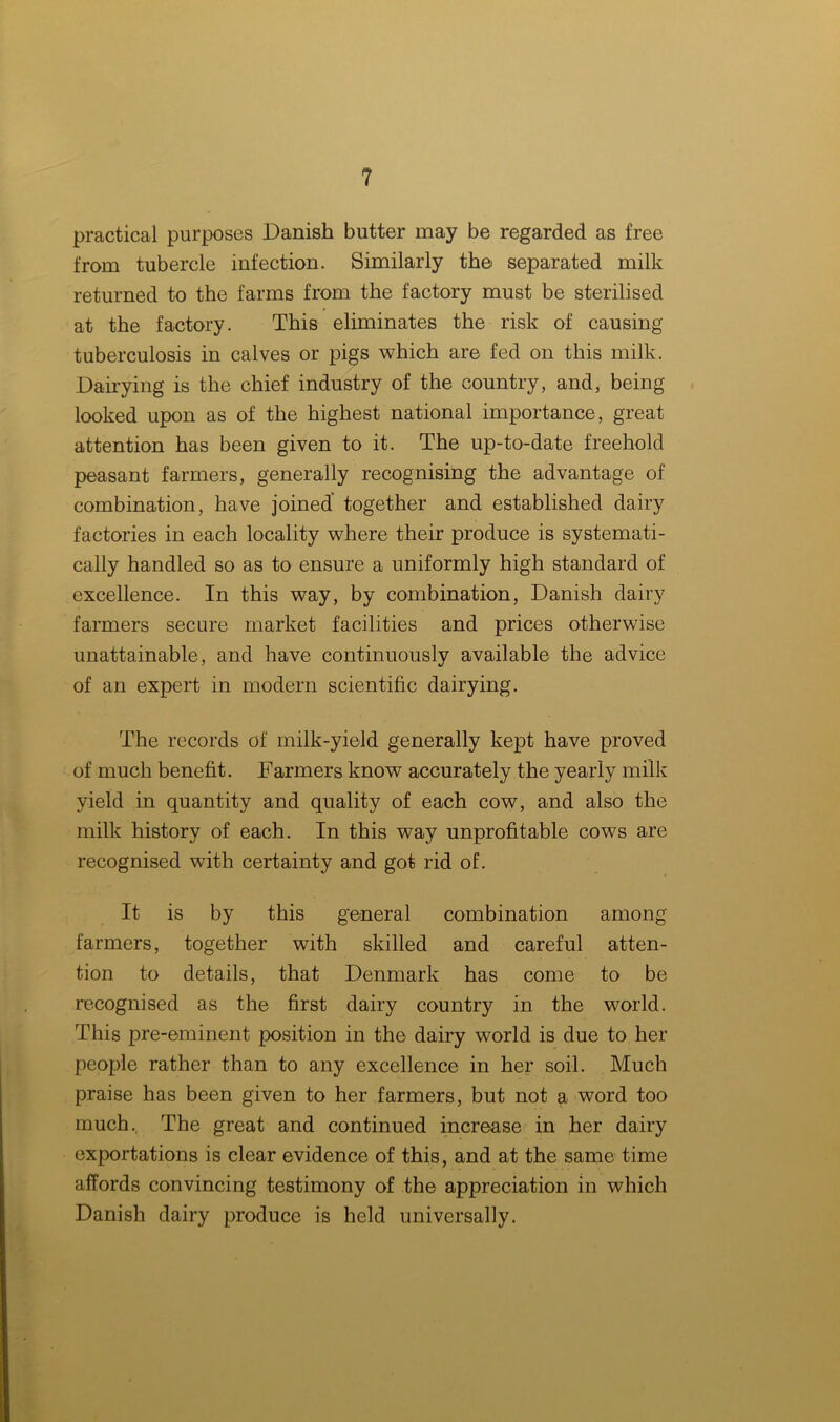 practical purposes Danish butter may be regarded as free from tubercle infection. Similarly the separated milk returned to the farms from the factory must be sterilised at the factory. This eliminates the risk of causing tuberculosis in calves or pigs which are fed on this milk. Dairying is the chief industry of the country, and, being looked upon as of the highest national importance, great attention has been given to it. The up-to-date freehold peasant farmers, generally recognising the advantage of combination, have joined together and established dairy factories in each locality where their produce is systemati- cally handled so as to ensure a uniformly high standard of excellence. In this way, by combination, Danish dairy farmers secure market facilities and prices otherwise unattainable, and have continuously available the advice of an expert in modern scientific dairying. The records of milk-yield generally kept have proved of much benefit. Farmers know accurately the yearly milk yield in quantity and quality of each cow, and also the milk history of each. In this way unprofitable cows are recognised with certainty and got rid of. It is by this general combination among farmers, together with skilled and careful atten- tion to details, that Denmark has come to be recognised as the first dairy country in the world. This pre-eminent position in the dairy world is due to her people rather than to any excellence in her soil. Much praise has been given to her farmers, but not a word too much., The great and continued increase in her dairy exportations is clear evidence of this, and at the same time affords convincing testimony of the appreciation in which Danish dairy produce is held universally.