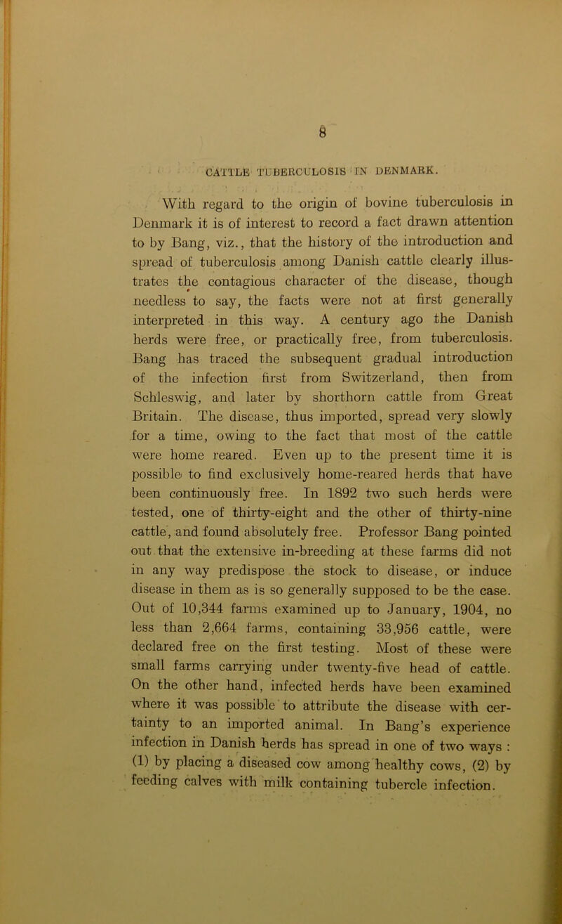CATTLE TUBERCULOSIS tN DENMARK. 1 • » - ' , { • , - • ^ With regard to the origin of bovine tuberculosis in Denmark it is of interest to record a fact drawn attention to by Bang, viz., that the history of the introduction and spread of tuberculosis among Danish cattle clearly illus- trates the contagious character of the disease, though needless to say, the facts were not at first generally interpreted in this way. A century ago the Danish herds were free, or practically free, from tuberculosis. Bang has traced the subsequent gradual introduction of the infection first from Switzerland, then from Schleswig, and later by shorthorn cattle from Great Britain. The disease, thus imported, spread very slowly for a time, owing to the fact that most of the cattle were home reared. Even up to the present time it is possible to find exclusively home-reared herds that have been continuously free. In 1892 two such herds were tested, one of thirty-eight and the other of thirty-nine cattle, and found absolutely free. Professor Bang pointed out that the extensive in-breeding at these farms did not in any way predispose the stock to disease, or induce disease in them as is so generally supposed to be the case. Out of 10,344 farms examined up to January, 1904, no less than 2,664 farms, containing 33,956 cattle, were declared free on the first testing. Most of these were small farms carrying under twenty-five head of cattle. On the other hand, infected herds have been examined where it was possible to attribute the disease with cer- tainty to an imported animal. In Bang’s experience infection in Danish herds has spread in one of two ways : (1) by placing a diseased cow among healthy cows, (2) by feeding calves with milk containing tubercle infection.