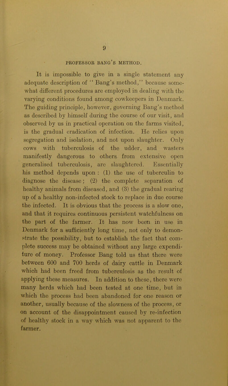 PROFESSOR BANG’S METHOD. It is impossible to give in a single statement any adequate description of “ Bang’s method,” because some- what different procedures are employed in dealing with the varying conditions found among cowkeepers in Denmark. The guiding principle, however, governing Bang’s method as described by himself during the course of our visit, and observed by us in practical operation on the farms visited, is the gradual eradication of infection. He relies upon segregation and isolation, and not upon slaughter. Only cows with tuberculosis of the udder, and wasters manifestly dangerous to others from extensive open generalised tuberculosis, are slaughtered. Essentially his method depends upon : (1) the use of tuberculin to diagnose the disease; (2) the complete separation of healthy animals from diseased, and (3) the gradual rearing up of a healthy non-infected stock to replace in due course the infected. It is obvious that the process is a slow one, and that it requires continuous persistent watchfulness on the part of the farmer. It has now been in use in Denmark for a sufficiently long time, not only to demon- strate the possibility, but to establish the fact that com- plete success may be obtained without any large expendi- ture of money. Professor Bang told us that there were between 600 and 700 herds of dairy cattle in Denmark which had been freed from tuberculosis as the result of applying these measures. In addition to these, there were many herds which had been tested at one time, but in which the process had been abandoned for one reason or another, usually because of the slowness of the process, or on account of the disappointment caused by re-infection of healthy stock in a way which was not apparent to the farmer.