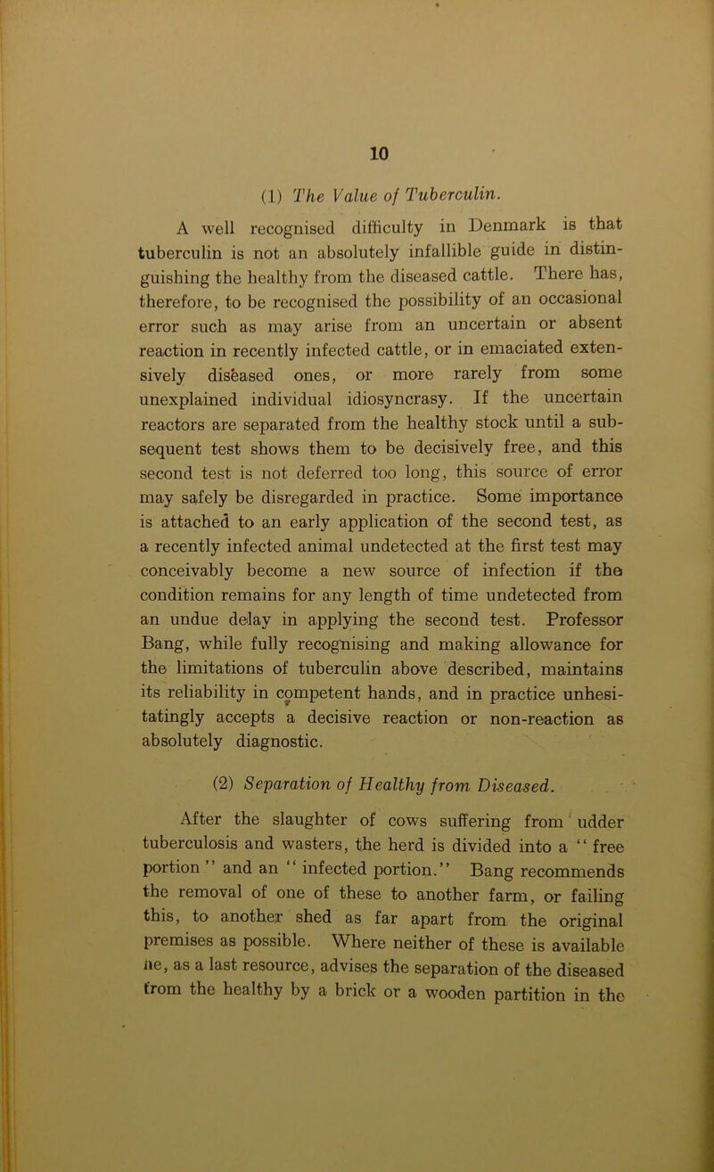 (1) The Value of Tuberculin. A well recognised difficulty in Denmark is that tuberculin is not an absolutely infallible guide in distin- guishing the healthy from the diseased cattle. There has, therefore, to be recognised the possibility of an occasional error such as may arise from an uncertain or absent reaction in recently infected cattle, or in emaciated exten- sively diseased ones, or more rarely from some unexplained individual idiosyncrasy. If the uncertain reactors are separated from the healthy stock until a sub- sequent test shows them to be decisively free, and this second test is not deferred too long, this source of error may safely be disregarded in practice. Some importance is attached to an early application of the second test, as a recently infected animal undetected at the first test may conceivably become a new source of infection if the condition remains for any length of time undetected from an undue delay in applying the second test. Professor Bang, while fully recognising and making allowance for the limitations of tuberculin above described, maintains its reliability in competent hands, and in practice unhesi- tatingly accepts a decisive reaction or non-reaction as absolutely diagnostic. (2) Separation of Healthy from Diseased. After the slaughter of cows suffering from udder tuberculosis and wasters, the herd is divided into a “ free portion and an “ infected portion.” Bang recommends the removal of one of these to another farm, or failing this, to another shed as far apart from the original premises as possible. Where neither of these is available iie, as a last resource, advises the separation of the diseased from the healthy by a brick or a wooden partition in the