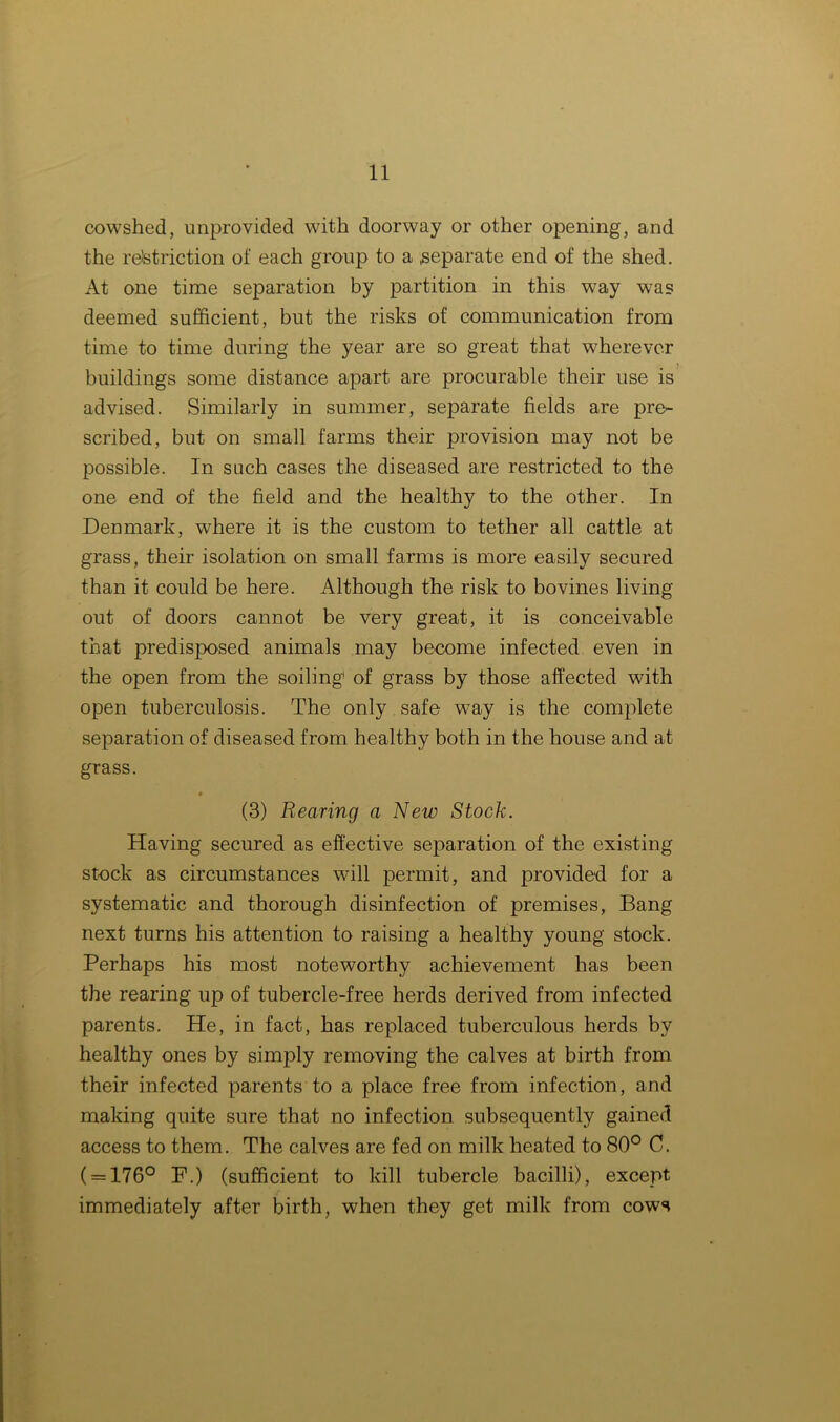 cowshed, unprovided with doorway or other opening, and the restriction of each group to a .separate end of the shed. At one time separation by partition in this way was deemed sufficient, but the risks of communication from time to time during the year are so great that wherever j buildings some distance apart are procurable their use is advised. Similarly in summer, separate fields are pre- scribed, but on small farms their provision may not be possible. In such cases the diseased are restricted to the one end of the field and the healthy to the other. In Denmark, where it is the custom to tether all cattle at grass, their isolation on small farms is more easily secured than it could be here. Although the risk to bovines living out of doors cannot be very great, it is conceivable that predisposed animals may become infected even in the open from the soiling1 of grass by those affected with open tuberculosis. The only safe way is the complete separation of diseased from healthy both in the house and at grass. (3) Rearing a New Stock. Having secured as effective separation of the existing stock as circumstances will permit, and provided for a systematic and thorough disinfection of premises, Bang next turns his attention to raising a healthy young stock. Perhaps his most noteworthy achievement has been the rearing up of tubercle-free herds derived from infected parents. He, in fact, has replaced tuberculous herds by healthy ones by simply removing the calves at birth from their infected parents to a place free from infection, and making quite sure that no infection subsequently gained access to them. The calves are fed on milk heated to 80° C. ( = 176° P.) (sufficient to kill tubercle bacilli), except immediately after birth, when they get milk from cows