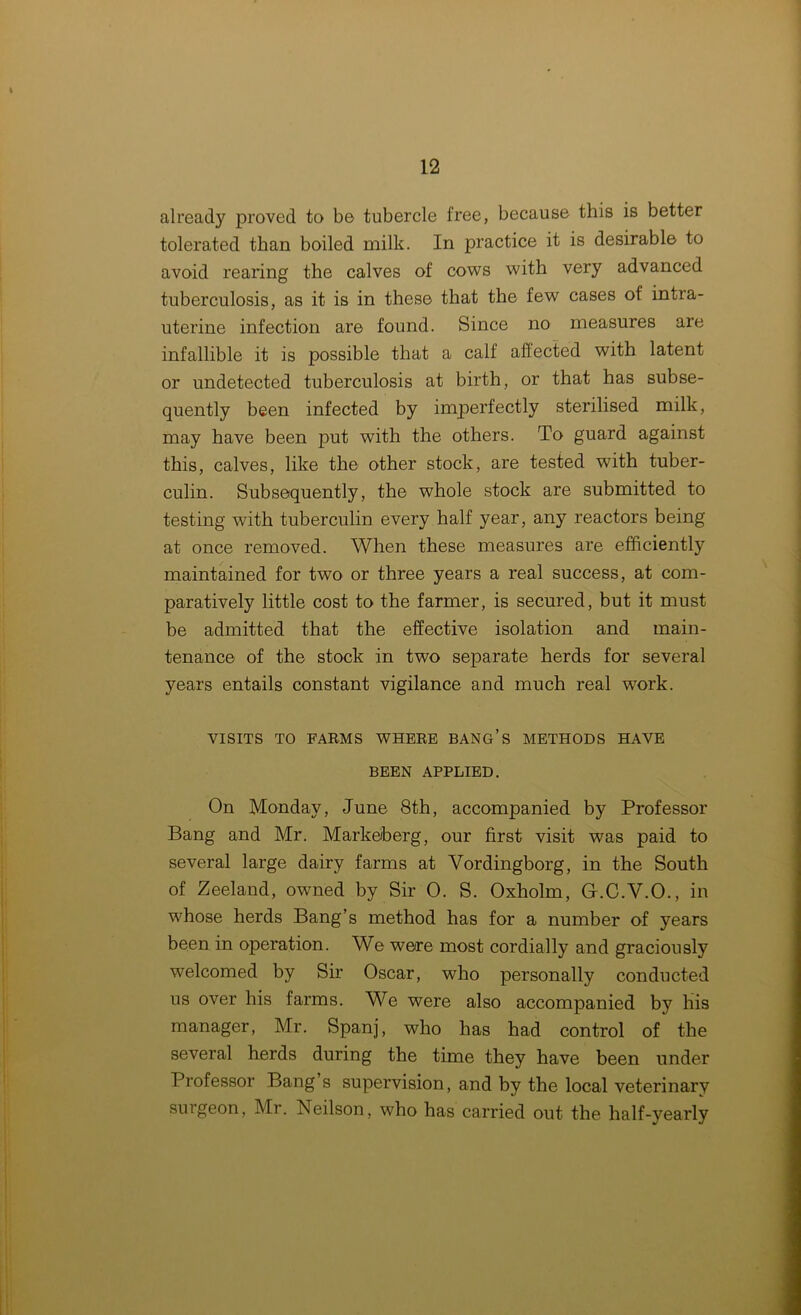 already proved to be tubercle free, because this is better tolerated than boiled milk. In practice it is desirable to avoid rearing the calves of cows with very advanced tuberculosis, as it is in these that the few cases of intra- uterine infection are found. Since no measures are infallible it is possible that a calf affected with latent or undetected tuberculosis at birth, or that has subse- quently been infected by imperfectly sterilised milk, may have been put with the others. To guard against this, calves, like the other stock, are tested with tuber- culin. Subsequently, the whole stock are submitted to testing with tuberculin every half year, any reactors being at once removed. When these measures are efficiently maintained for two or three years a real success, at com- paratively little cost to the farmer, is secured, but it must be admitted that the effective isolation and main- tenance of the stock in two separate herds for several years entails constant vigilance and much real work. VISITS TO FARMS WHERE BANG’S METHODS HAVE BEEN APPLIED. On Monday, June 8th, accompanied by Professor Bang and Mr. Markeiberg, our first visit was paid to several large dairy farms at Vordingborg, in the South of Zeeland, owned by Sir 0. S. Oxholm, G.C.Y.O., in whose herds Bang’s method has for a number of years been in operation. We were most cordially and graciously welcomed by Sir Oscar, who personally conducted us over his farms. We were also accompanied by his manager, Mr. Spanj, who has had control of the several herds during the time they have been under Professor Bang s supervision, and by the local veterinary surgeon, Mr. Neilson, who has carried out the half-yearly