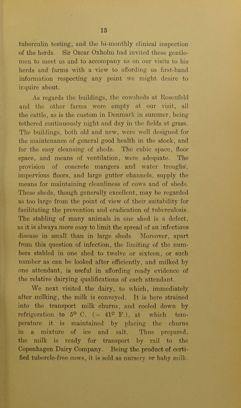 tuberculin testing, and the bi-monthly clinical inspection of the heirds. Sir Oscar Oxholm had invited these gentle- men to meet us and to accompany us on our visits to his herds and farms with a view to affording us first-hand information respecting any point we might desire to inquire about. As regards the buildings, the cowsheds at Eosenfeld and the other farms were empty at our visit, all the cattle, as is the custom in Denmark in summer, being- tethered continuously night and day in the fields at grass. The buildings, both old and new, were well designed for the maintenance of general good health in the stock, and for the easy cleansing of sheds. The cubic space, floor space, and means of ventilation, were adequate. The provision of concrete mangers and water troughs', impervious floors, and large gutter channels, supply the means for maintaining cleanliness of cows and of sheds. These sheds, though generally excellent, may be regarded as too large from the point of view of their.suitability for facilitating the prevention and eradication of tuberculosis. The stabling of many animals in one shed is a defect, as it is always more easy to limit the spread of an infectious disease in small than in large sheds Moreover, apart from this question of infection, the limiting of the num- bers stabled in one shed to twelve or sixteen, or such number as can be looked after efficiently, and milked by one attendant, is useful in affording ready evidence of the relative dairying qualifications of each attendant. We next visited the dairy, to which, immediately after milking, the milk is conveyed. It is here strained into the transport milk churns, and cooled down by refrigeration to 5° C. (= 41p F.), at which tem- perature it is maintained by placing the churns in a mixture of ice and salt. Thus prepared, the milk is ready for transport by rail to the Copenhagen Dairy Company. Being the product of certi- fied tubercle-free cows, it is sold as nursery or baby milk.